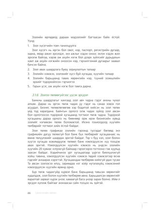 ÑÀÍÕ¯¯ÃÈÉÍ ÕªÒª×66
Çýýëèéí ºðãºäºëä äàðààõ ìýäýýëëèéã áàãòààñàí áàéõ ¸ñòîé:
¯¿íä:
1. Çýýë õ¿ñýã÷èéí òîâ÷ òàíèëöóóëãà
Çýýë õ¿ñýã÷ íü èðãýí áîë îâîã, íýð, ïàñïîðò, ðåãèñòðèéí äóãààð,
õààíà, ÿìàð àæèë ýðõýëäýã, ýíý àæëûã õýäýí îíîîñ ýõëýí õýäýí æèë
ýðõýëæ áàéãàà, õýðýâ àæ àõóéí íýãæ áîë äýýðõ ç¿éëñèéã äóðüäàõûí
õàìò àæ àõóéí íýãæèéí îíîîñîí íýð, ãýð÷èëãýýíèé äóãààðûã çààâàë
áè÷ñýí áàéíà.
2. Çýýë àâàõ øààðäëàãà áóþó çîðèóëàëòûí òàëààð
3. Çýýëèéí õýìæýý, çýýëýõèéã õ¿ñ÷ áóé õóãàöàà, õ¿¿ãèéí òàëààð
4. Çýýëèéí áàðüöààíä òàâèõ õºðºíãèéí íýð, ò¿¿íèé ýçýìøëèéí
ýðõèéã òîäîðõîéëñîí ãýð÷èëãýý
5. Ãàðûí ¿ñýã, àæ àõóéí íýãæ áîë òàìãà äàðíà.
3.1.6. Çýýëýý òºëººã¿éãýýñ ¿¿ñýõ ýðñäýë
Áàíêíû øààðäëàãûã õàíãààä çýýë àâ÷ ÷àäíà ãýäýã àíõíû ÷óõàë
àëõàì. Äàðàà íü ýðãýí òºëæ ÷àäàõ óó ãýäýã íü ñàíàà çîâîõ ãîë
àñóóäàë. Áèçíåñ òºëºâëºãººãºº õýð áîäèòîé õèéñýí íü çýýë òºëºõ
¿åä òîä õàðàãäàíà. Áàéíãûí îðëîãî îëæ ÷àäàõ ç¿éëä çýýë àâñàí
áîë îðëîãîîñîî òîäîðõîé õóãàöààíä òîãòìîë òºëæ ÷àäíà. Òîäîðõîé
õóãàöààíû äàðàà îðëîãî íü áººíººð îðæ èðýõ áèçíåñèéí õóâüä
çýýëèéã íýãìºñºí òºëºõ áîëîìæòîé. Èõýíõ òîõèîëäîëä õ¿¿ãèéí
òºëáºðèéã òîãòìîë õèéõ ¸ñòîé áàéäàã.
Çýýë òºëºõ ãðàôèêàà çýýëèéí ãýðýýíä òóñãàäàã áºãººä ýíý
ãðàôèêèéí äàãóó òºëºõã¿é áîë áàíê á¿õ òºëáºðèéã õóãàöààíààñ íü
ºìíº òºë¿¿ëýõèéã øààðäàõ ýðõòýé áàéäàã. Òýð ÷ á¿¿ õýë, çýýë áîëîí
õ¿¿ãýý õóãàöàà õîæèìäóóëæ òºëâºë áàíê íýìýãä¿¿ëñýí õ¿¿ òîîöîæ
àâàõ ýðõòýé. Íýìýãä¿¿ëñýí õ¿¿ãèéí õýìæýý íü ¿íäñýí çýýëèéí
õ¿¿ãèéí 20 õóâèàñ õýòðýõã¿é áàéõààð ãýðýýãýýðýý òîãòîîíî ãýæ õóóëüä
çààñàí áàéäàã. Õýäèé÷èíýý óðò õóãàöààãààð ¿¿ðãýý áèåë¿¿ëýõã¿é
õîéø òàâèíà, íýìýãä¿¿ëñýí õ¿¿ãèéí õýìæýý òºäèé õýìæýýãýýð ºñíº
ãýäãèéã àíõààðàõ õýðýãòýé. Õóãàöààíäàà òºëáºðºº õèéõã¿é óäàõ òóñàì
Òà àâñàí çýýëýýñýý èë¿¿, çàðèìäàà íýã õî¸ð íóãàëàõóéö õýìæýýíèé
íýìýãä¿¿ëñýí õ¿¿ãèéí ºðºíä îðíî.
Á¿ð òºëæ ÷àäàõã¿éä õ¿ðâýë áàíê áàðüöààíä òàâüñàí õºðºíãèéã
õóäàëäàæ, çýýë áîëîí õ¿¿ãèéí òºëáºðºº àâíà. Áàðüöààëñàí õºðºíãèéã
ÿàðàëòàé çàðâàë õ¿ðýõ ¿íýýñ õàìààã¿é áàãà ¿íýýð çàðàõ áîëíî. Èéì ë
ýðñäýë õ¿ëýýæ áàéãààã àíõíààñàà ñàéí òîîöîõ íü ç¿éòýé.
 