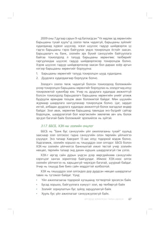 ÈÐÃÝÄÝÄ ÇÎÐÈÓËÑÀÍ ÃÀÐÛÍ ÀÂËÀÃÀ 67
2009 îíû 7 äóãààð ñàðûí 9-íä áàòëàãäñàí “¯ë õºäëºõ ýä õºðºíãèéí
áàðüöààíû òóõàé õóóëü”-ä çýýëýý òºëæ ÷àäàõã¿é, áàðüöààíû ç¿éëèéã
õóäàëäàõàä õ¿ðâýë ø¿¿õýýð, ýñâýë ø¿¿õýýñ ãàäóóð øèéäâýðëýõ ¿¿
ãýäãýý áàðüöààíû ãýðýý áàéãóóëàõ ¿åäýý òîõèðîëöîõ ¸ñòîéã çààñàí.
Áàðüöààëàã÷ íü áàíê, çýýëèéí ýðõ á¿õèé ñàíõ¿¿ãèéí áàéãóóëëàãà
áàéãàà òîõèîëäîëä ë òàëóóä áàðüöààíû õºðºíãººñ òºëáºðèéã
ãàðãóóëàõäàà ø¿¿õýýñ ãàäóóð øèéäâýðëýõýýð òîõèðîëöîæ áîëíî.
Õýðýâ ø¿¿õýýñ ãàäóóð øèéäâýðëýõýýð çààñàí áîë äàðààõ õî¸ð àðãûí
íýãýýð áàðüöààíû õºðºíãèéã áîðëóóëíà:
1. Áàðüöààíû õºðºíãèéã òàëóóä òîõèðîëöîí øóóä õóäàëäàíà.
2. Äóóäëàãà õóäàëäààãààð áîðëóóëæ áîëíî.
Çýýëäýã÷ çýýëýý òºëæ ÷àäàõã¿é áîëñîí òîõèîëäîëä áîëîìæèéí
¿íýýð òîõèðîëöîí áàðüöààíû õºðºíãèéã áîðëóóëàõ íü çýýëäýã÷èä èë¿¿
òîõèðîìæòîé õóâèëáàð þì. Ó÷èð íü äóóäëàãà õóäàëäàà àìæèëòã¿é
áîëñîí òîõèîëäîëä áàðüöààëàã÷ áàðüöààíû õºðºíãèéí ¿íèéã ¿ëýìæ
áóóðóóëæ ºðºíäºº òîîöîæ àâàõ áîëîìæòîé áàéäàã. Ìºí ø¿¿õèéí
æóðìààð øààðäëàãà õàíãóóëàõààð òîõèðîëöîæ áîëíî. Öàã, çàðäàë
èõòýé, àëáàäàí äóóäëàãà õóäàëäàà àìæèëòã¿é áîëîõ ìàãàäëàë ºíäºð
áàéäàã. Çýýë àâàõ, õºðºíãºº áàðüöààíä òàâèõäàà ýíý á¿ãäèéã ñàéòàð
áîäîëöîæ, øààðäëàãàòàé áîë ìýðãýæëèéí çºâëºãºº àâ÷ àëü áîëîõ
ýðñäýë áàãàòàé áàéõ áîëîìæèéã ýðýëõèéëýõ íü ç¿éòýé.
3.1.7. ÁÁÑÁ, ÕÇÕ-íû çýýëèéí îíöëîã
ÁÁÑÁ íü “Áàíê áóñ ñàíõ¿¿ãèéí ¿éë àæèëëàãààíû òóõàé” õóóëüä
çààñíààð çýýë îëãîõîîñ ãàäíà ñàíõ¿¿ãèéí îëîí òºðëèéí ¿éë÷èëãýý
¿ç¿¿ëäýã. Ýíý òàëààð Õàâñðàëò 13-ààñ èë¿¿ òîäîðõîé ìýäýæ áîëíî.
Õàäãàëàìæ, çýýëèéí õîðøîî íü ãèø¿¿ääýý çýýë îëãîäîã. ÁÁÑÁ áîëîí
ÕÇÕ-íû çýýëèéí ¿éë÷èëãýý áàíêíûõòàé èæèë òºñòýé ó÷èð çýýëèéí
íºõöºë, òºðëèéí òàëààð ýíä äàõèí íóðøèõ øààðäëàãàã¿é ãýæ ¿çëýý.
ÕÇÕ-ã èðãýä ñàéí äóðûí ¿íäñýí äýýð ººðñäèéíõºº ñàíõ¿¿ãèéí
õýðýãöýýã õàíãàõ çîðèëãîîð áàéãóóëäàã. Èéìýýñ ÕÇÕ-íîîñ îëãîõ
çýýëèéí ¿éë÷èëãýý íü õàðüöàíãóé ÷èðýãäýë áàãàòàé, øóóðõàé áàéäàã.
Ó÷èð íü ãèø¿¿ä áèå áèåý ñàéí ìýääýãòýé õîëáîîòîé.
ÕÇÕ íü ãèø¿¿ääýý çýýë îëãîõäîî äîð äóðäñàí íºõöºë øààðäëàãûã
òàâèõ íü ò¿ãýýìýë áàéäàã. ¯¿íä:
¯éë àæèëëàãààãàà òîäîðõîé õóãàöààíä òîãòâîðòîé ýðõýëñýí áàéõ
Áóñàä õîðøîî, áàéãóóëëàãà õ¿ì¿¿ñò çýýë, ºð òºëáºðã¿é áàéõ
Çýýëèéã çîðèóëàëòûí áóñ ç¿éëä çàðöóóëàõã¿é áàéõ
Õóóëü áóñ ¿éë àæèëëàãààã ñàíõ¿¿æ¿¿ëýõã¿é áàéõ.
 