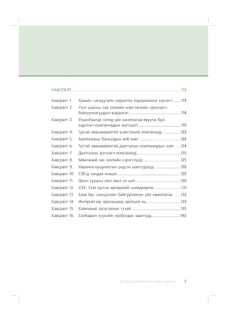 ÈÐÃÝÄÝÄ ÇÎÐÈÓËÑÀÍ ÃÀÐÛÍ ÀÂËÀÃÀ 7
ÕÀÂÑÐÀËÒ.................................................................................................113
Õàâñðàëò 1. Õóâèéí ñàíõ¿¿ãèéí çîðèëãîî òîäîðõîéëîõ õ¿ñíýãò........113
Õàâñðàëò 2. ¯íýò öààñíû çàõ çýýëèéí ìýðãýæëèéí îðîëöîã÷
áàéãóóëëàãóóäûí ìýäýýëýë ..............................................114
Õàâñðàëò 3. Óëààíáààòàð õîòîä ¿éë àæèëëàãàà ÿâóóëæ áóé
àóäèòûí êîìïàíèóäûí æàãñààëò......................................119
Õàâñðàëò 4. Òóñãàé çºâøººðºëòýé ¿íýëãýýíèé êîìïàíèóä ................ 122
Õàâñðàëò 5. Àðèëæààíû áàíêóóäûí âýá õàÿã.....................................124
Õàâñðàëò 6. Òóñãàé çºâøººðºëòýé äààòãàëûí êîìïàíèóäûí õàÿã.....124
Õàâñðàëò 7. Äààòãàëûí çóó÷ëàã÷ êîìïàíèóä ......................................125
Õàâñðàëò 8. Ìºíãºíèé çàõ çýýëèéí õýðýãñë¿¿ä .................................125
Õàâñðàëò 9. Õºðºíãº îðóóëàëòûí ¿íäñýí øàëãóóðóóä ......................126
Õàâñðàëò 10. ÑÇÕ-ä õàíäàõ æèøýý .......................................................129
Õàâñðàëò 11. Îðîí ñóóöíû çýýë àâàõ ¿å øàò .......................................130
Õàâñðàëò 12. ÕÇÕ: Çýýë õ¿ññýí ºðãºäëèéã øèéäâýðëýõ........................131
Õàâñðàëò 13. Áàíê áóñ ñàíõ¿¿ãèéí áàéãóóëëàãûí ¿éë àæèëëàãàà ..... 132
Õàâñðàëò 14. Èíòåðíåòýýð àðèëæààíä îðîëöîõ íü..............................133
Õàâñðàëò 15. Êîìïàíèé çàñàãëàëûí òóõàé ..........................................135
Õàâñðàëò 16. Ñàëáàðûí õóóëèéí õîëáîãäîõ çààëòóóä.........................140
 