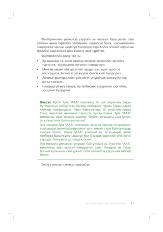 ÈÐÃÝÄÝÄ ÇÎÐÈÓËÑÀÍ ÃÀÐÛÍ ÀÂËÀÃÀ 71
Ôàêòîðèíãèéí ¿éë÷èëãýý ¿ç¿¿ëýã÷ íü àâëàãûã áàðüöààëàí çýýë
îëãîõûí ºìíº õýðýãëýã÷ òºëáºðèéí ÷àäâàðã¿é áîëæ, íýõýìæëýëèéí
øààðäëàãûã õàíãàæ ÷àäàõã¿é òîõèîëäîë ãàð÷ áîëîõ ýñýõèéã õàðãàëçàí
ýðñäëýýñ õàìãààëñàí àðãà õýìæýý àâàõ ¿¿ðýãòýé.
Ôàêòîðèíãèéí äàâóó òàë íü:
• Õóãàöààíààñ íü ºìíº àâëàãàà àâñíààð õºðºíãèéí ýðãýëòýý
ò¿ðãýñãýæ, õóäàëäààíû ýðãýëòýý íýìýãä¿¿ëíý.
• Ìºíãºí õºðºíãèéí ýðãýëòèéã õóðäàñãàæ, àøèã îðëîãîî
íýìýãä¿¿ëýõ, áèçíåñýý õºãæ¿¿ëýõ áîëîìæèéã á¿ðä¿¿ëíý.
• Àâëàãûã ôàêòîðèíãèéí ¿éë÷èëãýý ¿ç¿¿ëýã÷èä øèëæ¿¿ëñíýýð
öàãàà õýìíýíý.
• Íàéäâàðã¿é ìóó àâëàãà, ºð òºëáºðººñ óðüä÷èëàí ñýðãèéëæ,
ýðñäëèéã áóóðóóëíà.
Æèøýý: Èðãýí Òóÿà “ÀÀÀ” êîìïàíèä 50 ñàÿ òºãðºãèéí áàðàà
á¿òýýãäýõ¿¿í íèéë¿¿ëñýí áºãººä òºëáºðèéã ãóðâàí ñàðûí äàðàà
õèéõýýð òîõèðîëöæýý. Ãýðýý áàéãóóëñíààñ 10 õîíîãèéí äàðàà
Òóÿàä ÿàðàëòàé ìºíãºíèé õýðýãöýý ãàðñàí áàéíà. Òóÿà “ÀÀÀ”
êîìïàíèàñ àâàõ àâëàãàà àøèãëàí áîãèíî õóãàöààíû ñàíõ¿¿ãèéí
ýõ ¿¿ñâýð îëîõ áîëîëöîîòîé þó?
Ýíý íºõöºëä Òóÿà “ÀÀÀ” êîìïàíèàñ àâëàãàà ãýðýýíä òîõèðîëöñîí
õóãàöààíààñ ºìíº áàðàãäóóëàõûã õ¿ñ÷, íýìýëò ãýðýý áàéãóóëàõààð
õàíäàæ áîëíî. Õýðýâ “ÀÀÀ” êîìïàíè íü õóãàöààíààñ ºìíº
òºëáºðºº áàðàãäóóëæ ÷àäàõã¿é áîë Òóÿà ôàêòîðèíãèéí ¿éë÷èëãýý
¿ç¿¿ëäýã áàéãóóëëàãàä õàíäàæ áîëíî.
Ýíý òºðëèéí ¿éë÷èëãýý ¿ç¿¿ëäýã áàéãóóëëàãà íü Òóÿàãèéí “ÀÀÀ”
êîìïàíèàñ àâàõ àâëàãûã õÿìäðóóëàí àâíà. Õÿìäðàë íü Òóÿàä
áîãèíî õóãàöààíû ñàíõ¿¿æèëò îëîõ ¿éë÷èëãýý ¿ç¿¿ëñíèé òºëáºð
áîëíî.
Ýíýõ¿¿ æèøýýã ñõåìýýð õàðóóëáàë:
 