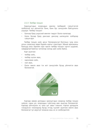 ÈÐÃÝÄÝÄ ÇÎÐÈÓËÑÀÍ ÃÀÐÛÍ ÀÂËÀÃÀ 73
3.2.3. Òºëáºð òîîöîî
Õàðèëöàã÷äûí õîîðîíäûí ìºíãºí òºëáºðèéã ã¿éöýòãýõòýé
õîëáîîòîé ýíý ¿éë÷èëãýýã áàíê, áàíê áóñ ñàíõ¿¿ãèéí áàéãóóëëàãà
¿ç¿¿ëäýã. Òºëáºð òîîöîîã:
Áýëíýýð áóþó ¿íäýñíèé ìºíãºí òýìäýãò áîëîí âàëþòààð
Áýëýí áóñààð áóþó äàíñíààñ äàíñàíä øèëæ¿¿ëýõ õýëáýðýýð
ã¿éöýòãýäýã.
Òºëáºð òîîöîî õèéõ àðãûã áîëîâñðîíãóé áîëãîõûí òóëä îëîí
óëñûí õýìæýýíä òºðºë á¿ðèéí êàðòûã õýðýãëýäýã. Ìàíàé àðèëæààíû
áàíêóóä îëîí òºðëèéí êàðò ãàðãàí òºëáºð òîîöîîã ò¿ðãýí øóóðõàé,
íàéäâàðòàé áàéëãàõ ÷èãëýëýýð íýëýýä ç¿éë õèéæ áàéíà.
Êàðò àøèãëàí:
òºëáºð õèéõ,
òºëáºð õ¿ëýýí àâàõ,
õàäãàëàìæ õèéõ,
çýýë àâàõ,
áýëýí ìºíãº àâàõ ãýõ ìýò ñàíõ¿¿ãèéí áóñàä ¿éë÷èëãýý àâàõ
áîëîìæòîé.
Êàðòààð çºâõºí äîòîîäûí îðîëöîã÷äûí õîîðîíä òºëáºð òîîöîî
õèéõýýñ ãàäíà óëñ õîîðîíäûí ã¿éëãýýíä ìºí àøèãëàõ áîëîìæòîé.
Êàðòààð ¿éë÷ë¿¿ëýõ íü òàíû öàã çàâûã õýìíýíý. Êàðòàà ¿ðýãä¿¿ëæ
ãýýãä¿¿ëñýí òîõèîëäîëä áóñàä ýòãýýä ò¿¿íèéã àøèãëàæ ìºíãº àâàõ
áîëîìæã¿é òóë àþóëã¿é òàëààñàà ìàø èõ à÷ õîëáîãäîëòîé.
 