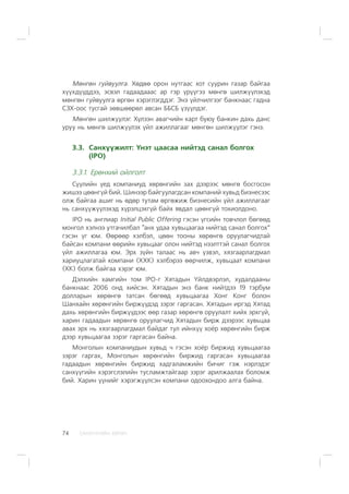 ÑÀÍÕ¯¯ÃÈÉÍ ÕªÒª×74
Ìºíãºí ãóéâóóëãà. Õºäºº îðîí íóòãààñ õîò ñóóðèí ãàçàð áàéãàà
õ¿¿õä¿¿ääýý, ýñâýë ãàäààäàààñ àð ãýð ¿ð¿¿ãýý ìºíãº øèëæ¿¿ëýõýä
ìºíãºí ãóéâóóëãà ºðãºí õýðýãëýãääýã. Ýíý ¿éë÷èëãýýã áàíêíààñ ãàäíà
ÑÇÕ-îîñ òóñãàé çºâøººðºë àâñàí ÁÁÑÁ ¿ç¿¿ëäýã.
Ìºíãºí øèëæ¿¿ëýã. Õ¿ëýýí àâàã÷èéí êàðò áóþó áàíêèí äàõü äàíñ
óðóó íü ìºíãº øèëæ¿¿ëýõ ¿éë àæèëëàãààã ìºíãºí øèëæ¿¿ëýã ãýíý.
3.3. Ñàíõ¿¿æèëò: ¯íýò öààñàà íèéòýä ñàíàë áîëãîõ
(IPO)
3.3.1. Åðºíõèé îéëãîëò
Ñ¿¿ëèéí ¿åä êîìïàíèóä õºðºíãèéí çàõ äýýðýýñ ìºíãº áîñãîñîí
æèøýý öººíã¿é áèé. Øèíýýð áàéãóóëàãäñàí êîìïàíèé õóâüä áèçíåñýýñ
îëæ áàéãàà àøèã íü ºäºð òóòàì ºðãºæèæ áèçíåñèéí ¿éë àæèëëàãààã
íü ñàíõ¿¿æ¿¿ëýõýä õ¿ðýëöýõã¿é áàéõ ÿâäàë öººíã¿é òîõèîëäîíî.
IPO íü àíãëèàð Initial Public Offering ãýñýí ¿ãñèéí òîâ÷ëîë áºãººä
ìîíãîë õýëíýý óòãà÷èëáàë “àíõ óäàà õóâüöààãàà íèéòýä ñàíàë áîëãîõ”
ãýñýí ¿ã þì. ªºðººð õýëáýë, öººí òîîíû õºðºíãº îðóóëàã÷èäòàé
áàéñàí êîìïàíè ººðèéí õóâüöààã îëîí íèéòýä íýýëòòýé ñàíàë áîëãîõ
¿éë àæèëëàãàà þì. Ýðõ ç¿éí òàëààñ íü àâ÷ ¿çâýë, õÿçãààðëàãäìàë
õàðèóöëàãàòàé êîìïàíè (ÕÕÊ) õýëáýðýý ººð÷èëæ, õóâüöààò êîìïàíè
(ÕÊ) áîëæ áàéãàà õýðýã þì.
Äýëõèéí õàìãèéí òîì IPO-ã Õÿòàäûí ¯éëäâýðëýë, õóäàëäààíû
áàíêíààñ 2006 îíä õèéñýí. Õÿòàäûí ýíý áàíê íèéòäýý 19 òýðáóì
äîëëàðûí õºðºíãº òàòñàí áºãººä õóâüöààãàà Õîíã Êîíã áîëîí
Øàíõàéí õºðºíãèéí áèðæ¿¿äýä çýðýã ãàðãàñàí. Õÿòàäûí èðãýä Õÿòàä
äàõü õºðºíãèéí áèðæ¿¿äýýñ ººð ãàçàð õºðºíãº îðóóëàëò õèéõ ýðõã¿é,
õàðèí ãàäààäûí õºðºíãº îðóóëàã÷èä Õÿòàäûí áèðæ äýýðýýñ õóâüöàà
àâàõ ýðõ íü õÿçãààðëàãäìàë áàéäàã òóë èéíõ¿¿ õî¸ð õºðºíãèéí áèðæ
äýýð õóâüöààãàà çýðýã ãàðãàñàí áàéíà.
Ìîíãîëûí êîìïàíèóäûí õóâüä ÷ ãýñýí õî¸ð áèðæèä õóâüöààãàà
çýðýã ãàðãàõ, Ìîíãîëûí õºðºíãèéí áèðæèä ãàðãàñàí õóâüöààãàà
ãàäààäûí õºðºíãèéí áèðæèä õàäãàëàìæèéí áè÷èã ãýæ íýðëýäýã
ñàíõ¿¿ãèéí õýðýãñëýëèéí òóñëàìæòàéãààð çýðýã àðèëæààëàõ áîëîìæ
áèé. Õàðèí ¿¿íèéã õýðýãæ¿¿ëñýí êîìïàíè îäîîõîíäîî àëãà áàéíà.
 