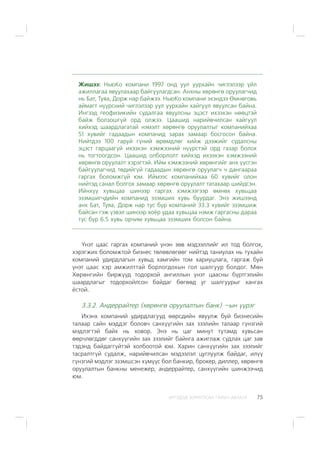 ÈÐÃÝÄÝÄ ÇÎÐÈÓËÑÀÍ ÃÀÐÛÍ ÀÂËÀÃÀ 75
Æèøýý: ÍüþÊî êîìïàíè 1997 îíä óóë óóðõàéí ÷èãëýëýýð ¿éë
àæèëëàãàà ÿâóóëàõààð áàéãóóëàãäñàí. Àíõíû õºðºíãº îðóóëàã÷èä
íü Áàò, Òóÿà, Äîðæ íàð áàéæýý. ÍüþÊî êîìïàíè ýõýíäýý ªìíºãîâü
àéìàãò í¿¿ðñíèé ÷èãëýëýýð óóë óóðõàéí õàéãóóë ÿâóóëñàí áàéíà.
Èíãýýä ãåîôèçèêèéí ñóäàëãàà ÿâóóëñíû ýöýñò èõýýõýí íººöòýé
áàéæ áîëçîøã¿é îðä îëæýý. Öààøèä íàðèéâ÷èëñàí õàéãóóë
õèéõýä øààðäëàãàòàé íýìýëò õºðºíãº îðóóëàëòûã êîìïàíèéõàà
51 õóâèéã ãàäààäûí êîìïàíèä çàðàõ çàìààð áîñãîñîí áàéíà.
Íèéòäýý 100 ãàðóé ã¿íèé ºðºìäëºã õèéæ äýýæèéã ñóäàëñíû
ýöýñò ãàðöààã¿é èõýýõýí õýìæýýíèé í¿¿ðñòýé îðä ãàçàð áîëîõ
íü òîãòîîãäñîí. Öààøèä îëáîðëîëò õèéõýä èõýýõýí õýìæýýíèé
õºðºíãº îðóóëàëò õýðýãòýé. Èéì õýìæýýíèé õºðºíãèéã àíõ ¿¿ñãýí
áàéãóóëàã÷èä òºäèéã¿é ãàäààäûí õºðºíãº îðóóëàã÷ ÷ äàíãààðàà
ãàðãàõ áîëîìæã¿é þì. Èéìýýñ êîìïàíèéõàà 60 õóâèéã îëîí
íèéòýä ñàíàë áîëãîõ çàìààð õºðºíãº îðóóëàëò òàòàõààð øèéäñýí.
Èéíõ¿¿ õóâüöàà øèíýýð ãàðãàõ õýìæýýãýýð ºìíºõ õóâüöàà
ýçýìøèã÷äèéí êîìïàíèä ýçýìøèõ õóâü áóóðäàã. Ýíý æèøýýíä
àíõ Áàò, Òóÿà, Äîðæ íàð òóñ á¿ð êîìïàíèé 33.3 õóâèéã ýçýìøèæ
áàéñàí ãýæ ¿çâýë øèíýýð õî¸ð óäàà õóâüöàà íýìæ ãàðãàñíû äàðàà
òóñ á¿ð 6.5 õóâü îð÷èì õóâüöàà ýçýìøèõ áîëñîí áàéíà.
¯íýò öààñ ãàðãàõ êîìïàíèé ¿íýí çºâ ìýäýýëëèéã èë òîä áîëãîõ,
õýðýãæèõ áîëîìæòîé áèçíåñ òºëºâëºãººã íèéòýä òàíèóëàõ íü òóõàéí
êîìïàíèé óäèðäëàãûí õóâüä õàìãèéí òîì õàðèóöëàãà, ãàðãàæ áóé
¿íýò öààñ õýð àìæèëòòàé áîðëîãäîõûí ãîë øàëãóóð áîëäîã. Ìºí
Õºðºíãèéí áèðæ¿¿ä òîäîðõîé àíãèëëûí ¿íýò öààñíû á¿ðòãýëèéí
øààðäëàãûã òîäîðõîéëñîí áàéäàã áºãººä óã øàëãóóðûã õàíãàõ
¸ñòîé.
3.3.2. Àíäåððàéòåð (õºðºíãº îðóóëàëòûí áàíê) –ûí ¿¿ðýã
Èõýíõ êîìïàíèé óäèðäëàãóóä ººðñäèéí ÿâóóëæ áóé áèçíåñèéí
òàëààð ñàéí ìýääýã áîëîâ÷ ñàíõ¿¿ãèéí çàõ çýýëèéí òàëààð ã¿íçãèé
ìýäëýãòýé áàéõ íü õîâîð. Ýíý íü öàã ìèíóò òóòàìä õóâüñàí
ººð÷ëºãääºã ñàíõ¿¿ãèéí çàõ çýýëèéã áàéíãà àæèãëàæ ñóäëàõ öàã çàâ
òýäýíä áàéäàãã¿éòýé õîëáîîòîé þì. Õàðèí ñàíõ¿¿ãèéí çàõ çýýëèéã
òàñðàëòã¿é ñóäàëæ, íàðèéâ÷èëñàí ìýäýýëýë öóãëóóëæ áàéäàã, èë¿¿
ã¿íçãèé ìýäëýã ýçýìøñýí õ¿ì¿¿ñ áîë áàíêèð, áðîêåð, äèëëåð, õºðºíãº
îðóóëàëòûí áàíêíû ìåíåæåð, àíäåððàéòåð, ñàíõ¿¿ãèéí øèíæýý÷èä
þì.
 