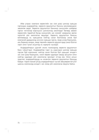 ÑÀÍÕ¯¯ÃÈÉÍ ÕªÒª×76
Èéì ó÷ðààñ êîìïàíè õºðºíãèéí çàõ çýýë äýýð øèíýýð õóâüöàà
ãàðãàõäàà àíäåððàéòåð, õºðºíãº îðóóëàëòûí áàíêíû ìåíåæåð¿¿äýýñ
çºâëºãºº àâäàã. Õºðºíãº îðóóëàëòûí áàíêèíä ñàíõ¿¿ãèéí øèéäâýð
ãàðãàõ ÷èãëýëýýð ìýðãýøñýí øèíæýý÷èä àæèëëàäàã áºãººä çºâõºí
õºðºíãèéí òºäèéã¿é áóñàä ñàíõ¿¿ãèéí çàõ çýýëèéã õàìðóóëàí ºðãºí
õ¿ðýýòýé ¿éë àæèëëàãàà ÿâóóëäàã. Õºðºíãº îðóóëàëòûí áàíêíû
ìåíåæåð¿¿ä íü õóâüöààãàà íèéòýä ñàíàë áîëãîõîîð çýõýæ áóé
êîìïàíèé óäèðäëàãàä õè÷íýýí õóâüöàà ãàðãàõ, ÿìàð ¿íýýð áîðëóóëàõ,
àëü áèðæèä õàíäàõ, ÿìàð òºðëèéí õºðºíãº îðóóëàã÷äàä ñàíàë áîëãîõ
çýðýã îëîí ÷óõàë àñóóëòàä íü õàðèóëæ òóñàëäàã.
Àíäåððàéòåðûí ¿¿ðãèéã èõýíõ òîõèîëäîëä õºðºíãº îðóóëàëòûí
áàíê ã¿éöýòãýäýã. Àíäåððàéòåð ãýäýã íü ¿íäñýíäýý øèíýýð õóâüöàà
ãàðãàæ áóé êîìïàíèàñ íèéòýä ñàíàë áîëãîæ áóé õóâüöààã àíõäàã÷
çàõ çýýë äýýð áîðëóóëàõ, ýñâýë ººðºº õóäàëäàí àâààä ýðã¿¿ëýí îëîí
íèéòýä õóäàëäàõ ¿éë àæèëëàãàà ýðõýëäýã ýòãýýä þì. Îëîí óëñûí
ïðàêòèêò àíäåððàéòåðóóä íü èõýâ÷ëýí õºðºíãº îðóóëàëòûí áàíêóóä
áàéäàã. Õàðèí ìàíàé óëñàä àíäåððàéòåðûí òóñãàé çºâøººðºëòýé ¿íýò
öààñíû êîìïàíèóä àíõäàã÷ çàõ çýýëä ¿éë àæèëëàãàà ÿâóóëæ áàéíà.
 