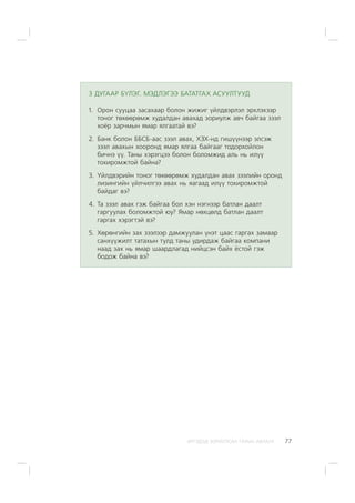 ÈÐÃÝÄÝÄ ÇÎÐÈÓËÑÀÍ ÃÀÐÛÍ ÀÂËÀÃÀ 77
3 ÄÓÃÀÀÐ Á¯ËÝÃ. ÌÝÄËÝÃÝÝ ÁÀÒÀÒÃÀÕ ÀÑÓÓËÒÓÓÄ
1. Îðîí ñóóöàà çàñàõààð áîëîí æèæèã ¿éëäâýðëýë ýðõëýõýýð
òîíîã òºõººðºìæ õóäàëäàí àâàõàä çîðèóëæ àâ÷ áàéãàà çýýë
õî¸ð çàð÷ìûí ÿìàð ÿëãààòàé âý?
2. Áàíê áîëîí ÁÁÑÁ-ààñ çýýë àâàõ, ÕÇÕ-íä ãèø¿¿íýýð ýëñýæ
çýýë àâàõûí õîîðîíä ÿìàð ÿëãàà áàéãààã òîäîðõîéëîí
áè÷íý ¿¿. Òàíû õýðýãöýý áîëîí áîëîìæèä àëü íü èë¿¿
òîõèðîìæòîé áàéíà?
3. ¯éëäâýðèéí òîíîã òºõººðºìæ õóäàëäàí àâàõ çýýëèéí îðîíä
ëèçèíãèéí ¿éë÷èëãýý àâàõ íü ÿàãààä èë¿¿ òîõèðîìæòîé
áàéäàã âý?
4. Òà çýýë àâàõ ãýæ áàéãàà áîë õýí íýãíýýð áàòëàí äààëò
ãàðãóóëàõ áîëîìæòîé þó? ßìàð íºõöºëä áàòëàí äààëò
ãàðãàõ õýðýãòýé âý?
5. Õºðºíãèéí çàõ çýýëýýð äàìæóóëàí ¿íýò öààñ ãàðãàõ çàìààð
ñàíõ¿¿æèëò òàòàõûí òóëä òàíû óäèðäàæ áàéãàà êîìïàíè
íààä çàõ íü ÿìàð øààðäëàãàä íèéöñýí áàéõ ¸ñòîé ãýæ
áîäîæ áàéíà âý?
 
