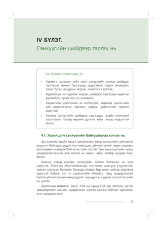 ÈÐÃÝÄÝÄ ÇÎÐÈÓËÑÀÍ ÃÀÐÛÍ ÀÂËÀÃÀ 79
IV Á¯ËÝÃ.
Ñàíõ¿¿ãèéí øèéäâýð ãàðãàõ íü
4.1. Õàðèëöàã÷ ñàíõ¿¿ãèéí áàéãóóëëàãàà ñîíãîõ íü
Çàõ çýýëèéí ýäèéí çàñàãò øèëæñýíýýñ õîéø ñàíõ¿¿ãèéí ¿éë÷èëãýý
¿ç¿¿ëýã÷ áàéãóóëàãóóäûí òîî íýìýãäýæ, ¿éë÷èëãýýíèé òºðºë îëøèð÷,
ºðñºëäººí íýìýãäýæ áàéãàà íü ñàéí òàëòàé. Ãýâ÷ õàðèëöàã÷èéí õóâüä
íàéäâàðòàé ò¿íøýý îëæ ñîíãîõ íü òèéì ÷ àìàð õÿëáàð àñóóäàë áèø
áèëýý.
Áàíêíû õóâüä ìýäýýæ ñàíõ¿¿ãèéí òàéëàí áàëàíñûã íü ¿çýõ
õýðýãòýé. ßëàíãóÿà Ìîíãîëáàíêíààñ òîãòîîñîí øàëãóóð ¿ç¿¿ëýëòèéã
õýðõýí õàíãàñàí áîëîõîî áàíêóóä óëèðàë á¿ð îëîí íèéòýä ìýäýýëýõ
¿¿ðýãòýé áàéäàã òóë óã ¿ç¿¿ëýëòèéí áèåëýëò, òàíä øààðäëàãàòàé
áàéãàà ¿éë÷èëãýýíèé íºõöë¿¿äèéã õàðüöóóëàí ñóäàëæ ñîíãîëòîî õèéõ
íü ç¿éòýé.
Äààòãàëûí êîìïàíè, ÁÁÑÁ, ÕÇÕ-íû õóâüä ÑÇÕ-îîñ îëãîñîí òóñãàé
çºâøººðëèéí íºõöºë, øààðäëàãûã õýðõýí õàíãàæ áàéãààã õàðãàëçàí
¿çýõ øààðäëàãàòàé.
Ýíý á¿ëãèéã ñóäàëñíààð Òà:
Õºðºíãº îðóóëàëò õèéõ çýðýã ñàíõ¿¿ãèéí àëèâàà øèéäâýð
ãàðãàõäàà ºìíºõ á¿ëã¿¿äýä äóðäñàíààñ ãàäíà àíõààðâàë
çîõèõ áóñàä àñóóäëûã ìýäýæ, ïðàêòèêò õýðýãëýõ;
Àóäèòîðûí ÷èã ¿¿ðãèéã ìýäýæ, øèéäâýð ãàðãàõäàà àóäèòûí
ä¿ãíýëòýýñ ÷óõàì þóã íü àíõààðàõ;
Õºðºíãèéí ¿íýëãýýíèé à÷ õîëáîãäîë, õºðºíãº ¿íýëýã÷èéí
¿éë àæèëëàãààíû çàð÷ìûã ìýäýæ, ¿íýëãýýíèé òàéëàíã
àøèãëàõ;
Àëèâàà ñàíõ¿¿ãèéí øèéäâýð ãàðãàõäàà òóõàéí êîìïàíèé
çàñàãëàëûí òàëààð ººðèéí ä¿ãíýëò õèéõ òàëààð ìýäëýãòýé
áîëíî.
 