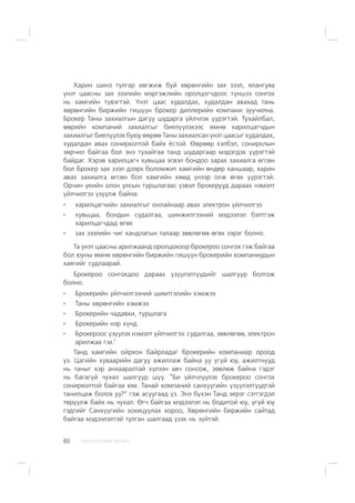 ÑÀÍÕ¯¯ÃÈÉÍ ÕªÒª×80
Õàðèí øèíý òóëãàð õºãæèæ áóé õºðºíãèéí çàõ çýýë, ÿëàíãóÿà
¿íýò öààñíû çàõ çýýëèéí ìýðãýæëèéí îðîëöîã÷äîîñ ò¿íøýý ñîíãîõ
íü õàìãèéí ò¿âýãòýé. ¯íýò öààñ õóäàëäàõ, õóäàëäàí àâàõàä òàíü
õºðºíãèéí áèðæèéí ãèø¿¿í áðîêåð äèëëåðèéí êîìïàíè çóó÷èëíà.
Áðîêåð Òàíû çàõèàëãûí äàãóó øóäàðãà ¿éë÷ëýõ ¿¿ðýãòýé. Òóõàéëáàë,
ººðèéí êîìïàíèé çàõèàëãûã áèåë¿¿ëýõýýñ ºìíº õàðèëöàã÷äûí
çàõèàëãûã áèåë¿¿ëýõ áóþó ººðºº Òàíû çàõèàëñàí ¿íýò öààñûã õóäàëäàõ,
õóäàëäàí àâàõ ñîíèðõîëòîé áàéõ ¸ñòîé. ªºðººð õýëáýë, ñîíèðõëûí
çºð÷èë áàéãàà áîë ýíý òóõàéãàà òàíä øóäàðãààð ìýäýãäýõ ¿¿ðýãòýé
áàéäàã. Õýðýâ õàðèëöàã÷ õóâüöàà ýñâýë áîíäîî çàðàõ çàõèàëãà ºãñºí
áîë áðîêåð çàõ çýýë äýýðõ áîëîìæèò õàìãèéí ºíäºð õàíøààð, õàðèí
àâàõ çàõèàëãà ºãñºí áîë õàìãèéí õÿìä ¿íýýð îëæ ºãºõ ¿¿ðýãòýé.
Îð÷èí ¿åèéí îëîí óëñûí òóðøëàãààñ ¿çâýë áðîêåðóóä äàðààõ íýìýëò
¿éë÷èëãýý ¿ç¿¿ëæ áàéíà:
õàðèëöàã÷èéí çàõèàëãûã îíëàéíààð àâàõ ýëåêòðîí ¿éë÷èëãýý
õóâüöàà, áîíäûí ñóäàëãàà, øèíæèëãýýíèé ìýäýýëýë áýëòãýæ
õàðèëöàã÷äàä ºãºõ
çàõ çýýëèéí ÷èã õàíäëàãûí òàëààð çºâëºãºº ºãºõ çýðýã áîëíî.
Òà ¿íýò öààñíû àðèëæààíä îðîëöîõîîð áðîêåðîî ñîíãîõ ãýæ áàéãàà
áîë þóíû ºìíº õºðºíãèéí áèðæèéí ãèø¿¿í áðîêåðèéí êîìïàíèóäûí
õàÿãèéã ñóäëààðàé.
Áðîêåðîî ñîíãîõäîî äàðààõ ¿ç¿¿ëýëò¿¿äèéã øàëãóóð áîëãîæ
áîëíî.
Áðîêåðèéí ¿éë÷èëãýýíèé øèìòãýëèéí õýìæýý
Òàíû õºðºíãèéí õýìæýý
Áðîêåðèéí ÷àäàâõè, òóðøëàãà
Áðîêåðèéí íýð õ¿íä
Áðîêåðîîñ ¿ç¿¿ëýõ íýìýëò ¿éë÷èëãýý: ñóäàëãàà, çºâëºãºº, ýëåêòðîí
àðèëæàà ã.ì.7
Òàíä õàìãèéí îéðõîí áàéðëàäàã áðîêåðèéí êîìïàíèàð îðîîä
¿ç. Öàãèéí õóâààðèéí äàãóó àæèëëàæ áàéíà óó ¿ã¿é þó, àæèëòíóóä
íü òàíûã õýð àíõààðàëòàé õ¿ëýýí àâ÷ ñîíñîæ, çºâëºæ áàéíà ãýäýã
íü áàãàã¿é ÷óõàë øàëãóóð ø¿¿. “Áè ¿éë÷ë¿¿ëýõ áðîêåðîî ñîíãîõ
ñîíèðõîëòîé áàéãàà þì. Òàíàé êîìïàíèé ñàíõ¿¿ãèéí ¿ç¿¿ëýëò¿¿äòýé
òàíèëöàæ áîëîõ óó?” ãýæ àñóóãààä ¿ç. Ýíý á¿õýí Òàíä ýåðýã ñýòãýãäýë
òºð¿¿ëæ áàéõ íü ÷óõàë. ªã÷ áàéãàà ìýäýýëýë íü áîäèòîé þó, ¿ã¿é þó
ãýäãèéã Ñàíõ¿¿ãèéí çîõèöóóëàõ õîðîî, Õºðºíãèéí áèðæèéí ñàéòàä
áàéãàà ìýäýýëýëòýé òóëãàí øàëãààä ¿çýõ íü ç¿éòýé.
 