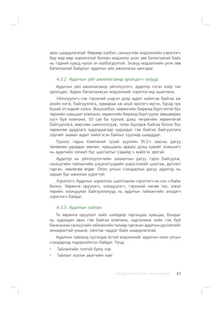 ÈÐÃÝÄÝÄ ÇÎÐÈÓËÑÀÍ ÃÀÐÛÍ ÀÂËÀÃÀ 83
àâàõ øààðäëàãàòàé. ªºðººð õýëáýë, ñàíõ¿¿ãèéí ìýäýýëëèéí õýðýãëýã÷
á¿ð ººð ººð çîðèëãîòîé áîëîâ÷ ìýäýýëýë ¿íýí çºâ áàòàëãààòàé áàéõ
íü òýäíèé õóâüä ÷óõàë à÷ õîëáîãäîëòîé. Ýíýõ¿¿ ìýäýýëëèéí ¿íýí çºâ
áàòàëãààòàé áàéäëûã àóäèòûí ¿éë àæèëëàãàà õàíãàäàã.
4.3.2. Àóäèòûí ¿éë àæèëëàãààíä îðîëöîã÷ òàëóóä
Àóäèòûí ¿éë àæèëëàãààíä ¿éë÷ë¿¿ëýã÷, àóäèòîð ãýñýí õî¸ð òàë
îðîëöäîã. Õàðèí áàòàëãààæñàí ìýäýýëëèéã õýðýãëýã÷èä àøèãëàíà.
¯éë÷ë¿¿ëýã÷ ãýæ ãýðýýíèé ¿íäñýí äýýð àóäèò õèéëãýæ áàéãàà àæ
àõóéí íýãæ, áàéãóóëëàãà, õóâèàðàà àæ àõóé ýðõëýã÷ èðãýí, áóñàä ýðõ
á¿õèé ýòãýýäèéã õýëíý. Æèøýýëáýë, õºðºíãèéí áèðæèä á¿ðòãýëòýé á¿õ
òºðëèéí õóâüöààò êîìïàíè, õºðºíãèéí áèðæèä á¿ðòã¿¿ëýõ çºâøººðºë
õ¿ñ÷ áóé êîìïàíè, 50 ñàÿ áà ò¿¿íýýñ äýýø òºãðºãèéí õºðºíãºòýé
áàéãóóëëàãà, ººð÷ëºí øèíý÷ëýãäýæ, òàòàí áóóãäàæ áàéãàà áîëîí á¿õ
õºðºíãºº äóóäëàãà õóäàëäààãààð õóäàëäàõ ãýæ áàéãàà áàéãóóëëàãà
çýðãèéã çààâàë àóäèò õèéëãýñýí áàéõûã õóóëèàð øààðääàã.
Ò¿¿íýýñ ãàäíà Êîìïàíèé òóõàé õóóëèéí 91.2-ò çààñíû äàãóó
òºëººëºí óäèðäàõ çºâëºë, õóâüöààíû àðâààñ äýýø õóâèéã ýçýìøèã÷
íü àóäèòèéí ýýëæèò áóñ øàëãàëòûã õýäèéä ÷ õèéëãýõ ýðõòýé.
Àóäèòîð íü ¿éë÷ë¿¿ëýã÷èéí çàõèàëãûí äàãóó ãýðýý áàéãóóëæ,
ñàíõ¿¿ãèéí òàéëàíãèéí ¿ç¿¿ëýëò¿¿äèéí ¿íäýñëýëèéã øàëãàæ, ä¿ãíýëò
ãàðãàí, çºâëºãºº ºãäºã. Îëîí óëñûí ñòàíäàðòûí äàãóó àóäèòîð íü
õàðààò áóñ àæèëëàõ ¿¿ðýãòýé.
Õýðýãëýã÷. Àóäèòûí çîðèëãîîñ øàëòãààëàí õýðýãëýã÷ íü õýí ÷ áàéæ
áîëíî. Õºðºíãº îðóóëàã÷, çýýëä¿¿ëýã÷, ãýðýýíèé íºãºº òàë, ýñâýë
òºðèéí çîõèöóóëàõ áàéãóóëëàãóóä íü àóäèòûí òàéëàíãèéí àíõäàã÷
õýðýãëýã÷ áàéäàã.
4.3.3. Àóäèòûí òàéëàí
Òà õºðºíãº îðóóëàëò õèéõ øèéäâýð ãàðãàõäàà õóâüöàà, áîíäûã
íü õóäàëäàí àâàõ ãýæ áàéãàà êîìïàíè, õàäãàëàìæ õèéõ ãýæ áóé
áàíêíûõàà ñàíõ¿¿ãèéí òàéëàíãèéí òàëààð ãàðãàñàí àóäèòûí ä¿ãíýëòèéã
àíõààðàëòàé óíøèæ, îéëãîæ ÷àääàã áàéõ øààðäëàãàòàé.
Àóäèòûí òàéëàíä òóñãàãäàõ ¸ñòîé ìýäýýëëèéã àóäèòûí îëîí óëñûí
ñòàíäàðòàä òîäîðõîéëñîí áàéäàã. ¯¿íä:
Òàéëàíãèéí òîëãîé áóþó íýð
Òàéëàíã õ¿ëýýí àâàã÷èéí õàÿã
 