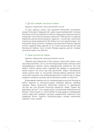 ÈÐÃÝÄÝÄ ÇÎÐÈÓËÑÀÍ ÃÀÐÛÍ ÀÂËÀÃÀ 85
3. Ä¿ãíýëò ºãºõººñ òàòãàëçñàí òàéëàí
Àóäèòûí òàéëàíãèéí ñàíàë ä¿ãíýëòèéí õýñãýýñ
“Á áàíê àóäèòûí àæëûí öàð õ¿ðýýíèé áîëîìæèéã õÿçãààðëàæ,
íºõöºë áîëîëöîîã á¿ðä¿¿ëýýã¿é, çàðèì ìýäýý ìàòåðèàëòàé òàíèëöàõ
áîëîëöîî îëãîîã¿é ó÷èð áèä òóñ áàíêíû ãàäààä äàõü õàðèëöàõ äàíñíû
¿ëäýãäëèéã òóëãàí áàòàëãààæóóëæ ÷àäñàíã¿é”. Èéì ä¿ãíýëò íü àóäèòîð
õýäèéãýýð øàëãàæ áàòàëãààæóóëæ ÷àäààã¿é ÷ ñàíõ¿¿ãèéí òàéëàíãèéí
õýìæýýíä òýðýýð ìàòåðèàëëàã áóñ áàéíà ãýæ ¿çñýí ¿åä áè÷èãääýã. Ýíý
æèøýýíèé õóâüä Á áàíêíû ãàäààäûí äàíñàíä ìºíãº áàéãààã àóäèòîð
íîòîëæ ÷àäààã¿é áóþó àóäèòîð íü ýíý òóõàé õàíãàëòòàé ä¿ãíýëò ºãºõ
áîëîìæã¿é áàéëàà ãýñýí óòãàòàé áºãººä àóäèòîð ä¿ãíýëò ºãºõººñ
òàòãàëçñàí áàéíà ãýæ îéëãîíî.
4. Ñºðºã ä¿ãíýëòòýé òàéëàí
Àóäèòûí òàéëàíãèéí ñàíàë ä¿ãíýëòèéí õýñãýýñ
“Áèäíèé ¿çýæ áàéãààãààð Ñ áàíê ìºíãºí ã¿éëãýýíèé òàéëàíã ¿íýí
çºâ ¿éëäýýã¿é áàéíà. Ýíý íü íÿãòëàí áîäîõ á¿ðòãýëèéí íèéòýýð õ¿ëýýí
çºâøººðºãäñºí çàð÷ìûã äàãàæ ìºðäººã¿éòýé õîëáîîòîé ãýæ ¿çýæ
áàéíà”. Øàëãàõ ÿâöàä ãàðñàí òîäîðõîé áóñ áàéäàë íü ìàòåðèàëëàã
íºëºº ¿ç¿¿ëíý ãýæ ¿çñýí ¿åä èéì ä¿ãíýëòèéã õèéäýã. Ìàòåðèàëëàã
íºëºº ¿ç¿¿ëíý ãýäýã íü ñàíõ¿¿ãèéí òàéëàíä áàéãàà àëäààíààñ áîëæ
ñàíõ¿¿ãèéí ìýäýýëýë çºâ èëýðõèéëýãäýýã¿éãýýñ õýðýãëýã÷èä íü áóðóó,
àëäààòàé øèéäâýð ãàðãàõàä õ¿ðãýæ áîëîõóéö íºëºº ãýæ îéëãîíî.
Äýýðõ äºðâºí òºðëèéí àëü íýã õýëáýðýýð àóäèòûí ä¿ãíýëò áè÷èãäñýí
áàéíà. Àóäèòîð íü ¿éë÷ë¿¿ëýã÷äýäýý çîðèóëàí àóäèòûí çºâëºìæ
ãàðãàäàã. Õàðèí ñàíõ¿¿ãèéí òàéëàíãèéí õýðýãëýã÷ óã çºâëºìæèéã
òýð á¿ð àâ÷ ¿çýõ áîëîìæ áîëîëöîî áàéäàãã¿é. Èéìä “Õàðààò áóñ
àóäèòîðûí ä¿ãíýëò” ãýñýí õóóäàñ öààñûã óíøààä ÿìàð òºðëèéí ä¿ãíýëò
áîëîõûã òàíüæ ìýäýõ íü ÷óõàë áºãººä Òà äýýð äóðäñàí õýëáýð¿¿äèéã
ñàéòàð ìýäñýíýýð øèéäâýð ãàðãàõàä øààðäëàãàòàé ìýäýýëëýý îëîõ
÷àäâàðòàé áîëíî. Àóäèòûí áàéãóóëëàãóóäûí òàëààðõ ìýäýýëëèéã
Õàâñðàëò 3-ààñ ¿çýýðýé.
 