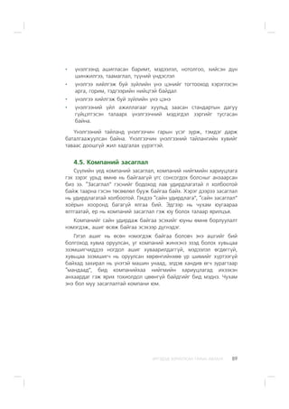 ÈÐÃÝÄÝÄ ÇÎÐÈÓËÑÀÍ ÃÀÐÛÍ ÀÂËÀÃÀ 89
¿íýëãýýíä àøèãëàñàí áàðèìò, ìýäýýëýë, íîòîëãîî, õèéñýí ä¿í
øèíæèëãýý, òààìàãëàë, ò¿¿íèé ¿íäýñëýë
¿íýëãýý õèéëãýæ áóé ç¿éëèéí ¿íý öýíèéã òîãòîîõîä õýðýãëýñýí
àðãà, ãîðèì, òýäãýýðèéí íèéöòýé áàéäàë
¿íýëãýý õèéëãýæ áóé ç¿éëèéí ¿íý öýíý
¿íýëãýýíèé ¿éë àæèëëàãààã õóóëüä çààñàí ñòàíäàðòûí äàãóó
ã¿éöýòãýñýí òàëààðõ ¿íýëãýý÷íèé ìýäýãäýë çýðãèéã òóñãàñàí
áàéíà.
¯íýëãýýíèé òàéëàíä ¿íýëãýý÷èí ãàðûí ¿ñýã çóðæ, òýìäýã äàðæ
áàòàëãààæóóëñàí áàéíà. ¯íýëãýý÷èí ¿íýëãýýíèé òàéëàíãèéí õóâèéã
òàâààñ äîîøã¿é æèë õàäãàëàõ ¿¿ðýãòýé.
4.5. Êîìïàíèé çàñàãëàë
Ñ¿¿ëèéí ¿åä êîìïàíèé çàñàãëàë, êîìïàíèé íèéãìèéí õàðèóöëàãà
ãýõ çýðýã óðüä ºìíº íü áàéãààã¿é ¿ãñ ñîíñîãäîõ áîëñíûã àíçààðñàí
áèç ýý. “Çàñàãëàë” ãýñíèéã áîäîõîä ëàâ óäèðäëàãàòàé ë õîëáîîòîé
áàéæ òààðíà ãýñýí òºñººëºë áóóæ áàéãàà áàéõ. Õýðýã äýýðýý çàñàãëàë
íü óäèðäëàãàòàé õîëáîîòîé. Ãýõäýý “ñàéí óäèðäëàãà”, “ñàéí çàñàãëàë”
õî¸ðûí õîîðîíä áàãàã¿é ÿëãàà áèé. Ýäãýýð íü ÷óõàì þóãààðàà
ÿëòãààòàé, åð íü êîìïàíèé çàñàãëàë ãýæ þó áîëîõ òàëààð ÿðèëöúÿ.
Êîìïàíèéã ñàéí óäèðäàæ áàéãàà ýñýõèéã þóíû ºìíº áîðëóóëàëò
íýìýãäýæ, àøèã ºñºæ áàéãàà ýñýõýýð ä¿ãíýäýã.
Ãýòýë àøèã íü ºñºí íýìýãäýæ áàéãàà áîëîâ÷ ýíý àøãèéã áèé
áîëãîõîä õóâèà îðóóëñàí, óã êîìïàíèé æèíõýíý ýçýä áîëîõ õóâüöàà
ýçýìøèã÷èääýý íîãäîë àøèã õóâààðèëäàãã¿é, ìýäýýëýë ºãäºãã¿é,
õóâüöàà ýçýìøèã÷ íü îðóóëñàí õºðºíãèéíõºº ¿ð øèìèéã õ¿ðòýýã¿é
áàéõàä çàõèðàë íü ¿íýòýé ìàøèí óíààä, ýëäýâ õàíäèâ ºã÷ çóðàãòààð
“ìàíäààä”, áèä êîìïàíèéõàà íèéãìèéí õàðèóöëàãàä èõýýõýí
àíõààðäàã ãýæ ÿðèõ òîõèîëäîë öººíã¿é áàéäãèéã áèä ìýäíý. ×óõàì
ýíý áîë ìóó çàñàãëàëòàé êîìïàíè þì.
 