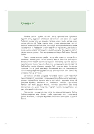 ÈÐÃÝÄÝÄ ÇÎÐÈÓËÑÀÍ ÃÀÐÛÍ ÀÂËÀÃÀ 9
Àëèâàà óëñûí ýäèéí çàñãèéã àìüä îðãàíèçìòàé ç¿éðëýâýë
ò¿¿íèé ç¿ðõ, ñóäàñíû ñèñòåìèéã ñàíõ¿¿ãèéí çàõ çýýë ãýæ ¿çäýã.
Òèéìýýñ ñàíõ¿¿ãèéí çàõ çýýëèéí òàëààð îð÷èí ¿åèéí èðãýä àíõàí
øàòíû îéëãîëòòîé áàéæ, óëìààð ºäºð òóòìûí àìüäðàëäàà õýðýãëýý
áîëãîí òºëºâø¿¿ëáýë ÷èíýýëýã, õàíãàëóóí àìüäðàõ áîëîìæîî ºñãºæ
íýìýãä¿¿ëýõ íü òîäîðõîé. Ýíýõ¿¿ çîðèëãûí ¿¿äíýýñ áèä ñàíõ¿¿ãèéí
àíõàí øàòíû ìýäëýã îëãîõîä òóñ íýìýð áîëîõóéö “Ñàíõ¿¿ãèéí õºòº÷”
ãàðûí àâëàãûã óíøèã÷ Òàíä àíõ óäàà ºðãºí áàðüæ áàéãààäàà áàÿðòàé
áàéíà.
Ýíýõ¿¿ ãàðûí àâëàãàä õóâèéí ñàíõ¿¿ãèéí çîðèëãîî òîäîðõîéëîõ,
òºëºâëºõ, õýðýãæ¿¿ëýõ, îëñîí îðëîãîî õýðõýí õàäãàëæ àðâèæóóëàõ
áîëîìæ áóþó òºðºë á¿ðèéí ñàíõ¿¿ãèéí õýðýãñýëä õºðºíãº îðóóëàõ
òóõàé ºã¿¿ëýõ áîëíî. Ò¿¿í÷ëýí áèçíåñýý ñàíõ¿¿æ¿¿ëýõ ìºíãº õýðýãòýé
áàéãàà áîë ñàíõ¿¿ãèéí ÿìàð òºðëèéí áàéãóóëëàãûí, ÿìàð ¿éë÷èëãýýã
àøèãëàæ áîëîõ òóõàé, ìºí ººðò áóé ìºíãºº àëü íýã êîìïàíèé ¿éë
àæèëëàãààíä õºðºíãº îðóóëàõ çàìààð àðâèæóóëàõûã õ¿ñ÷ áàéâàë þó
àíõààðàõ òàëààð ºã¿¿ëíý.
Ñàíõ¿¿ãèéí àëèâàà øèéäâýð ãàðãàõäàà çºâõºí àøèã òºäèéã¿é,
ò¿¿íèé ýðñäëèéã õàðãàëçàæ ¿çýõ øààðäëàãàòàé. Ãàðûí àâëàãàä ýðñäëýý
õýðõýí òîäîðõîéëîõ, ò¿¿íýýñ õýðõýí ñýðãèéëýõ, ýðñäëèéã çîõèñòîé
óäèðäàõ õ¿ðýýíä äààòãàëûí à÷ õîëáîãäîë, ñîíãîëò, õýðýãëýýíèé
òàëààð ìºí òîâ÷ äóðäñàí áîëíî. Ò¿¿í÷ëýí ñàíõ¿¿ãèéí çàõ çýýëä
çîõèöóóëàã÷èéí ¿¿ðýã ã¿éöýòãýõ ó÷èðòàé òºðèéí áàéãóóëëàãûí ÷èã
¿¿ðãèéí òóõàé òîëèëóóëàâ.
Õàâñðàëòàä ñàíõ¿¿ãèéí çàõ çýýëä ¿éë àæèëëàãàà ÿâóóëæ áàéãàà
áàéãóóëëàãóóäûí õàÿã áîëîí òóõàéí àñóóäëààð èë¿¿ äýëãýðýíã¿é
óíøèõ ìýäýýëýë, ñàëáàðûí õóóëèéí õîëáîãäîõ çààëòóóäûã îðóóëñàí
áîëíî.
ªìíºõ ¿ã
 