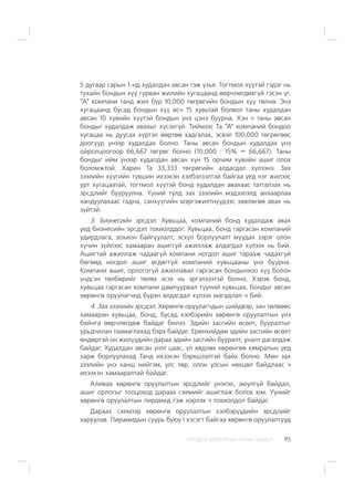 ÈÐÃÝÄÝÄ ÇÎÐÈÓËÑÀÍ ÃÀÐÛÍ ÀÂËÀÃÀ 95
5 äóãààð ñàðûí 1-íä õóäàëäàí àâñàí ãýæ ¿çüå. Òîãòìîë õ¿¿òýé ãýäýã íü
òóõàéí áîíäûí õ¿¿ ãóðâàí æèëèéí õóãàöààíä ººð÷ëºãäºõã¿é ãýñýí ¿ã.
“À” êîìïàíè òàíä æèë á¿ð 10,000 òºãðºãèéí áîíäûí õ¿¿ òºëíº. Ýíý
õóãàöààíä áóñàä áîíäûí õ¿¿ ºñ÷ 15 õóâüòàé áîëâîë òàíû õóäàëäàí
àâñàí 10 õóâèéí õ¿¿òýé áîíäûí ¿íý öýíý áóóðíà. Õýí ÷ òàíû àâñàí
áîíäûã õóäàëäàæ àâàõûã õ¿ñýõã¿é. Òèéìýýñ Òà “À” êîìïàíèé áîíäîî
õóãàöàà íü äóóñàõ õ¿ðòýë ººðòºº õàäãàëàõ, ýñâýë 100,000 òºãðºãººñ
äîîãóóð ¿íýýð õóäàëäàõ áîëíî. Òàíû àâñàí áîíäûí õóäàëäàõ ¿íý
îéðîëöîîãîîð 66,667 òºãðºã áîëíî (10,000 : 15% = 66,667). Òàíû
áîíäûã èéì ¿íýýð õóäàëäàí àâñàí õ¿í 15 îð÷èì õóâèéí àøèã îëîõ
áîëîìæòîé. Õàðèí Òà 33,333 òºãðºãèéí àëäàãäàë õ¿ëýýíý. Çàõ
çýýëèéí õ¿¿ãèéí ò¿âøèí èõýýõýí õýëáýëçýëòýé áàéãàà ¿åä íýã æèëýýñ
óðò õóãàöààòàé, òîãòìîë õ¿¿òýé áîíä õóäàëäàí àâàõààñ òàòãàëçàõ íü
ýðñäëèéã áóóðóóëíà. ¯¿íèé òóëä çàõ çýýëèéí ìýäýýëýëä àíõààðëàà
õàíäóóëàõààñ ãàäíà, ñàíõ¿¿ãèéí ìýðãýæèëòí¿¿äýýñ çºâëºãºº àâàõ íü
ç¿éòýé.
3. Áèçíåñèéí ýðñäýë. Õóâüöàà, êîìïàíèé áîíä õóäàëäàæ àâàõ
¿åä áèçíåñèéí ýðñäýë òîõèîëääîã. Õóâüöàà, áîíä ãàðãàñàí êîìïàíèé
óäèðäëàãà, çîõèîí áàéãóóëàëò, ýñõ¿ë áîðëóóëàëò ìóóäàõ çýðýã îëîí
õ¿÷èí ç¿éëýýñ õàìààðàí àøèãã¿é àæèëëàæ àëäàãäàë õ¿ëýýõ íü áèé.
Àøèãòàé àæèëëàæ ÷àäààã¿é êîìïàíè íîãäîë àøèã òàðààæ ÷àäàõã¿é
áºãººä íîãäîë àøèã ºãäºãã¿é êîìïàíèé õóâüöààíû ¿íý áóóðíà.
Êîìïàíè àøèã, îðëîãîã¿é àæèëëàâàë ãàðãàñàí áîíäûíõîî õ¿¿ áîëîí
¿íäñýí òºëáºðèéã òºëºõ ýñýõ íü ýðãýëçýýòýé áîëíî. Õýðýâ áîíä,
õóâüöàà ãàðãàñàí êîìïàíè äàìïóóðâàë ò¿¿íèé õóâüöàà, áîíäûã àâñàí
õºðºíãº îðóóëàã÷èä á¿ðýí àëäàãäàë õ¿ëýýõ ìàãàäëàë ÷ áèé.
4. Çàõ çýýëèéí ýðñäýë. Õºðºíãº îðóóëàã÷äûí øèéäâýð, çàí òºëâººñ
õàìààðàí õóâüöàà, áîíä, áóñàä õýëáýðèéí õºðºíãº îðóóëàëòûí ¿íý
áàéíãà ººð÷ëºãäºæ áàéäàã áèëýý. Ýäèéí çàñãèéí ºñºëò, áóóðàëòûã
óðüä÷èëàí òààìàãëàõàä áýðõ áàéäàã. Åðºíõèéäºº ýäèéí çàñãèéí ºñºëò
ºíäºðòýé îí æèë¿¿äèéí äàðàà ýäèéí çàñãèéí áóóðàëò, óíàëò äàãàëäàæ
áàéäàã. Õóäàëäàí àâñàí ¿íýò öààñ, ¿ë õºäëºõ õºðºíãºº õÿìðàëûí ¿åä
çàðæ áîðëóóëàõàä Òàíä èõýýõýí áýðõøýýëòýé áàéõ áîëíî. Ìºí çàõ
çýýëèéí ¿íý õàíø íèéãýì, óëñ òºð, îëîí óëñûí íºõöºë áàéäëààñ ÷
èõýýõýí õàìààðàëòàé áàéäàã.
Àëèâàà õºðºíãº îðóóëàëòûí ýðñäëèéã ¿íýëýõ, àþóëã¿é áàéäàë,
àøèã îðëîãûã òîîöîõîä äàðààõ ñõåìèéã àøèãëàæ áîëîõ þì. ¯¿íèéã
õºðºíãº îðóóëàëòûí ïèðàìèä ãýæ íýðëýõ ÷ òîõèîëäîë áàéäàã.
Äàðààõ ñõåìýýð õºðºíãº îðóóëàëòûí õýëáýð¿¿äèéí ýðñäëèéã
õàðóóëàâ. Ïèðàìèäûí ñóóðü áóþó I õýñýãò áàéãàà õºðºíãº îðóóëàëòóóä
 