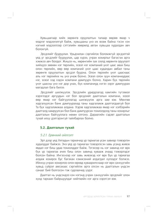 ÈÐÃÝÄÝÄ ÇÎÐÈÓËÑÀÍ ÃÀÐÛÍ ÀÂËÀÃÀ 97
Õóâüöààãààð õèéõ õºðºíãº îðóóëàëòûí òàëààð ººðºº ÿìàð ÷
ìýäëýã ìýäýýëýëã¿é áàéæ, õóâüöààíû ¿íý èõ ºñºæ áàéíà ãýñýí õýí
íýãíèé ìýäýýëëýýð ñýòãýëèéí õººðºëä àâòàí õóâüöàà õóäàëäàí àâ÷
áîëîõã¿é.
Ýðñäëèéã áóóðóóëàõ. Óðüä÷èëàí ñýðãèéëýõ áîëîìæã¿é ýðñäýëòýé
¿åä óã ýðñäëèéã áóóðóóëàõ, öàð õ¿ðýý, ó÷ðàõ õîõèðëûã áàãàñãàõ àðãà
õýìæýý àâ÷ áîëäîã. Æèøýý íü, õºðºíãèéí çàõ çýýëä õºðºíãº îðóóëàëò
õèéõäýý çºâõºí íýã òºðëèéí, ýñâýë íýã êîìïàíèé ¿íýò öààñ àâàõ áèø
îëîí òºðëèéí, ººð ººð êîìïàíèé ¿íýò öààñ õóäàëäàí àâáàë òàíû
õºðºíãº îðóóëàëòûí ýðñäýë áóóðíà. Îëîí òºðëèéí ¿íýò öààñíààñ
àëü íýã òºðëèéíõ íü ¿íý óíàæ áîëíî. Ýñâýë îëîí çóóí êîìïàíèóäààñ
íýã, ýñâýë õýä õýäýí êîìïàíè äàìïóóð÷ áîëíî. Õàðèí á¿õ òºðëèéí
¿íýò öààñíû ¿íý íýã äîð óíàõ, á¿õ êîìïàíèóä íýãýí çýðýã äàìïóóðàõ
ìàãàäëàë áàãà áèëýý.
Ýðñäëèéã øèëæ¿¿ëýõ. Ýðñäëèéí óäèðäëàãàä õàìãèéí ò¿ãýýìýë
õýðýãëýäýã àðãóóäûí íýã áîë ýðñäëèéã äààòãàëûí êîìïàíè, ýñâýë
ººð ÿìàð íýã áàéãóóëëàãàä øèëæ¿¿ëýõ àðãà çàì þì. Ìºíãºº
õàäãàëóóëñàí áàíê äàìïóóðàõàä òàíû õàäãàëàìæ äààòãàãäààã¿é áîë
Òà á¿õ õàäãàëàìæàà àëäàíà. Õýðýâ õàäãàëàìæàà ÿìàð íýã õýëáýðèéí
äààòãàëä õàìðóóëñàí áîë áàíê äàìïóóðñàí òîõèîëäîëä òàíû õîõèðëûã
äààòãàëûí áàéãóóëëàãà íºõºí îëãîíî. Äàðààãèéí ñýäýâò äààòãàëûí
òóõàé èë¿¿ äýëãýðýíã¿é òàéëáàðëàõ áîëíî.
5.2. Äààòãàëûí òóõàé
5.2.1. Åðºíõèé îéëãîëò
Ýðò äýýð ¿åä Õÿòàäûí òàðèà÷èä ¿ð òàðèàãàà óñàí çàâèàð òýýâýðëýí
õóäàëääàã áàéæýý. Ýíý ¿åä ¿ð òàðèàãàà òýýâýðëýñýí çàâü óñàíä æèâýõ
ÿâäàë íýã áèø óäàà òîõèîëääîã áàéæ. Òýãýõýýð íü íýã çàâèíä íýã ºðõ
á¿õ ¿ð òàðèàãàà à÷èõ áèø îëîí çàâèíä õóâààæ à÷ààä òýýâýðëýäýã
áîëñîí áàéíà. Èíãýñíýýð íýã çàâü æèâýõýä íýã ºðõ á¿õ ¿ð òàðèàãàà
àëäàæ õîõèðîõ áóñ áàãàõàí õýìæýýíèé àëäàãäàë õ¿ëýýäýã áîëæýý.
Èéíõ¿¿ ó÷ðàõ õîõèðëîî îëîí ºðõºä õóâààðèëñíààð íýã ºðõ ñàíõ¿¿ãèéí
õóâüä ñ¿éðýë àìñàõààñ ñýðãèéëýõ àðãà îëñîí íü äààòãàëûí ¿íäñýí
ñàíààã áèé áîëãîñîí ãýæ ñóäëàà÷èä ¿çäýã.
Äààòãàë íü ¿íäñýíäýý õýí íýãýíä ó÷ðàõ ñàíõ¿¿ãèéí ýðñäëèéã îëîí
õ¿íä òàðõààí áàéðøóóëäàã íèéãìèéí íýã àðãà õýðýãñýë þì.
 