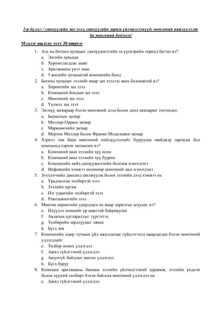 2-р бүлэг: / санхүүгийн зах зээл, санхүүгийн зарим үйлчилгээнүүд, мөнгөний нийлүүлэлт
ба мөнгөний бодлого/
Мэдлэг шалгах тест 30 ширхэг
1. Аль нь богино хугацаат санхүүжилтийн эх үүсвэрийн төрөлд багтах вэ?
a. Энгийн хувьцаа
b. Хуримтлагдсан ашиг
c. Арилжааны үнэт цаас
d. 5 жилийн хугацаатай компанийн бонд
2. Богино хугацаат зээлийг ямар зах зээлээс авах боломжтой вэ?
a. Хөрөнгийн зах зээл
b. Компаний бондын зах зээл
c. Мөнгөний зах зээл
d. Үүсмэл зах зээл
3. Энэхүү загвараар бэлэн мөнгөний дээд болон доод хязгаарыг тогтоодог.
a. Баумолын загвар
b. Миллер-Оррын загвар
c. Марковичийн загвар
d. Мертон Миллер болон Франко Модильяни загвар
4. Хэрвээ төв банк мөнгөний нийлүүлэлтийг бууруулах шийдвэр гаргасан бол
компанид хэрхэн нөлөөлөх вэ?
a. Компаний авах зээлийн хүү өснө
b. Компаний авах зээлийн хүү буурна
c. Компанийн хийх санхүүжилтийн боломж нэмэгдэнэ
d. Инфляцийн хэмжээ өссөнөөр мөнгөний засс нэмэгдэнэ
5. Зээлдэгчийн дансанд шилжүүлж болох зээлийн дээд хэмжээ нь
a. Урьдчилгаа төлбөртэй зээл
b. Зээлийн шугам
c. Нэг удаагийн төлбөртэй зээл
d. Револьвингийн зээл
6. Мөнгөн хөрөнгийн удирдлага нь ямар зорилгыг агуулах вэ?
e. Илүүдэл нөөцийг үр ашигтай байршуулах
f. Авлагын цугларалтыг түргэтгэх
g. Төлбөрийн зардлуудыг хянах
h. Бүгд зөв
7. Компанийн өдөр тутмын үйл ажиллагааг гүйцэтгэхэд шаардагдах бэлэн мөнгөний
үлдэгдлийг
e. Төлбөр нөхөх үлдэгдэл
f. Ажил гүйлгээний үлдэгдэл
g. Аюулгүй байдлыг хангах үлдэгдэл
h. Бүгд буруу
8. Компани арилжааны банкны зээлийн үйлчилгээний хураамж, зээлийн үндсэн
болон хүүний төлбөрт бэлэн байлгах мөнгөний үлдэгдэл нь
e. Ажил гүйлгээний үлдэгдэл
 