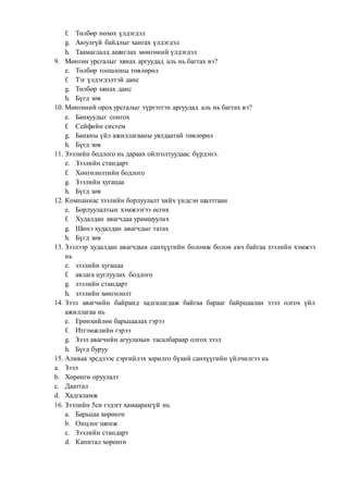 f. Төлбөр нөхөх үлдэгдэл
g. Аюулгүй байдлыг хангах үлдэгдэл
h. Таамаглалд ашиглах мөнгөний үлдэгдэл
9. Мөнгөн урсгалыг хянах аргуудад аль нь багтах вэ?
e. Төлбөр тооцооны төвлөрөл
f. Тэг үлдэгдэлтэй данс
g. Төлбөр хянах данс
h. Бүгд зөв
10. Мөнгөний орох урсгалыг түргэтгэх аргуудад аль нь багтах вэ?
e. Банкуудыг сонгох
f. Сейфийн систем
g. Банкны үйл ажиллагааны уялдаатай төвлөрөл
h. Бүгд зөв
11. Зээлийн бодлого нь дараах ойлголтуудаас бүрдэнэ.
e. Зээлийн стандарт
f. Хөнгөлөлтийн бодлого
g. Зээлийн хугацаа
h. Бүгд зөв
12. Компаниас зээлийн борлуулалт хийх үндсэн шалтгаан
e. Борлуулалтын хэмжээгээ өсгөх
f. Худалдан авагчдаа урамшуулах
g. Шинэ худалдан авагчдыг татах
h. Бүгд зөв
13. Зээлээр худалдан авагчдын санхүүгийн боломж болон авч байгаа зээлийн хэмжээ
нь
e. зээлийн хугацаа
f. авлага цуглуулах бодлого
g. зээлийн стандарт
h. зээлийн хөнгөлөлт
14. Зээл авагчийн байранд хадгалагдаж байгаа барааг байрцаалан зээл олгох үйл
ажиллагаа нь
e. Ерөнхийлөн барьцаалах гэрээ
f. Итгэмжлийн гэрээ
g. Зээл авагчийн агуулахын тасалбараар олгох зээл
h. Бүгд буруу
15. Аливаа эрсдлээс сэргийлэх зорилго бүхий санхүүгийн үйлчилгээ нь
a. Зээл
b. Хөрөнгө оруулалт
c. Даатгал
d. Хадгаламж
16. Зээлийн 5си гэдэгт хамаарахгүй нь
a. Барьцаа хөрөнгө
b. Онцлог шинж
c. Зээлийн стандарт
d. Капитал хөрөнгө
 