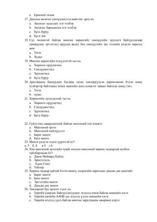 e. Ерөнхий төлөв
17. Дансны авлагыг санхүүжилтэд ашиглах арга нь
a. Авлагыг худалдах нэг хэлбэр
b. Авлагыг барьцаалах нэг хэлбэр
c. Бүгд буруу
d. Бүгд зөв
18. Сул чөлөөтэй байгаа мөнгөн хөрөнгийг санхүүгийн зуучлагч байгууллагаар
дамжуулан эргэлтэнд оруулах явдал бол санхүүгийн зах зээлийн үндсэн зорилго
мөн
a. Үнэн
b. Худал
19. Мөнгөн хөрөнгийн илүүдэлтэй тал нь
a. Хөрөнгө оруулагчид
b. Санхүүжигчид
c. Зуучлагчид
d. Бүгд буруу
20. Арилжааны банкуудын бусдаас татан төвлөрүүлсэн хөрөнгөөсөө бэлэн нөөц
хэлбэрээр байлгавал зохих хамгийн доод хэмжээг заавал байлгах нөөц гэнэ.
a. Үнэн
b. худал
21. Хөрөнгийн дутагдалтай тал нь
a. Хөрөнгө оруулагчид
b. Санхүүжигчид
c. Зуучлагчид
d. Бүгд буруу
22. Гүйлгээнд шаардлагатай байгаа мөнгөний тоо хэмжээ
a. Мөнгөний эрэлт
b. Мөнгөний нийлүүлэлт
c. Бараг мөнгө
d. Бага мөнгө
23. Мөнгө үндсэн хэдэн үүрэгтэй вэ?
а. 3 б. 4 в.5 г.6
24. Хэн мөнгөний эрэлтийн тухай онолоо мөнгөний хөрвөх чадвартай холбон
тайлбарласан бэ?
a. Джон Мейкард Кейнс
b. Аристотель
c. Адам Смит
d. Тейлор
25. Хөрвөх чадвар сайтай бэлэн мөнгө, төгрөгийн харилцан дансан дах мөнгийг
a. Бараг мөнгө
b. Бага мөнгө
c. Эргэлтийн мөнгө
d. Дансан дах мөнгө
26. Төвлөрсөн бус орлого гэдэг нь
a. Төрийн удирдах байгууллагуудын мэдэлд очиж байгаа нөөцийн хэсэг
b. Төрийн өмчийн ААНБ-ын мэдэлд үлдэх нөөцийн хэсэг
c. Төрийн мэдэлд үүсч байгаа мөнгөн харилцаахы өвөрмөц илрэл
 