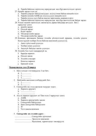 d. Төрийн байнгын хэрэгцээнд зориулагддаг жил бүр шинэчлэгддэг орлого
27. Ердийн зардал гэдэг нь
a. Төрийн удирдах байгууллагуудын мэдэлд очиж байгаа нөөцийн хэсэг
b. Төрийн өмчийн ААНБ-ын мэдэлд үлдэх нөөцийн хэсэг
c. Төрийн мэдэлд үүсч байгаа мөнгөн харилцаахы өвөрмөц илрэл
d. Төрийн байнгын хэрэгцээнд зориулагддаг жил бүр шинэчлэгдэж байдаг зардал
28. Улсын төсвийг хэрэглэгдэх шинжээр нь дараах байдлаар авч үздэг. Зөв 2
хариултыг сонго
a. ердийн зардал
b. Онцгой зардал
c. бодит зардал
d. Үйлдвэрлэлийн зардал
e. Үйлдвэрлэлийн бус зардал
29. Компани арилжааны банкны зээлийн үйлчилгээний хураамж, зээлийн үндсэн
болон хүүний төлбөрт бэлэн байлгах мөнгөний үлдэгдэл нь
i. Ажил гүйлгээний үлдэгдэл
j. Төлбөр нөхөх үлдэгдэл
k. Аюулгүй байдлыг хангах үлдэгдэл
30. Зээлийн 5си гэдэгт хамаарахгүй нь
f. Барьцаа хөрөнгө
g. Онцлог шинж
h. Зээлийн стандарт
i. Капитал хөрөнгө
j. Ерөнхий төлөв
Чадвар шалгах тест 25 ширхэг
1. НД-с олгодог тэтгэмжүүдээс 3-ыг бич.
d. 1...................
e. 2....................
f. 3...................
2. Нийгмийн даатгалын хэлбэрүүдийг бич.
c. 1..................
d. 2.................
3. Санхүүгийн зах зээлд оролцож талуудыг нэрлэ.
a. Хөрөнгө оруулагч
b. .............................
c. .............................
4. Аль нь хөрөнгө оруулагч вэ? Зөв гэсэн 3 хариултыг сонго.
a. ААНБ
b. Хөрөнгө оруулагчийн зөвлөх
c. Санхүүгийн байгууллага
d. Банк санхүүгийн байгууллага
e. ЗГ
f. Үнэт цаасны компани
1.
5. Санхүүгийн зах зээлийн үүрэг:
.................................. Санхүүгийн зуучлалын
.................................. Эрсдэлээс хамгаалах
.................................. Хадгаламж, хуримтлалыг төвлөрүүлэх
 