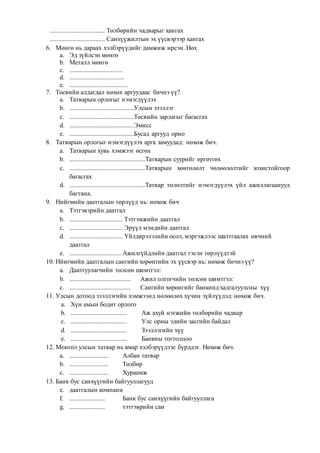 .................................. Төлбөрийн чадварыг хангах
.................................. Санхүүжилтын эх үүсвэрээр хангах
6. Мөнгө нь дараах хэлбэрүүдийг дамжиж ирсэн. Нөх
a. Эд зүйлсэн мөнгө
b. Металл мөнгө
c. .................................
d. ..................................
e. ....................................
7. Төсвийн алдагдал нөхөх аргуудаас бичнэ үү?
a. Татварын орлогыг нэмэгдүүлэх
b. ........................................Улсын зээллэг
c. ........................................Төсвийн зарлагыг багасгах
d. ........................................Эмисс
e. ........................................Бусад аргууд орно
8. Татварын орлогыг нэмэгдүүлэх арга замуудад: нөхөж бич.
a. Татварын хувь хэмжээг өсгөх
b. ...............................................Татварын суурийг өргөтгөх
c. ...............................................Татварын хөнгөлөлт чөлөөлөлтийг зохистойгоор
багасгах
d. ...............................................Татвар төлөлтийг нэмэгдүүлэх үйл ажиллагаанууд
багтана.
9. Нийгмийн даатгалын төрлүүд нь: нөхөж бич
a. Тэтгэвэрийн даатгал
b. ................................. Тэтгэмжийн даатгал
c. ................................. Эрүүл мэндийн даатгал
d. ................................. Үйлдврэлэлийн осол, мэргэжлээс шалтгаалах өвчний
даатгал
e. ................................ Ажилгүйдлийн даатгал гэсэн төрлүүдтэй
10. Нйигмийн даатгалын сангийн хөрөнгийн эх үүсвэр нь: нөхөж бичнэ үү?
a. Даатгуулагчийн төлсөн шимтгэл:
b. ...................................... Ажил олгогчийн төлсөн шимтгэл:
c. ...................................... Сангийн хөрөнгийг банкинд хадгалуулсны хүү
11. Улсын дотоод зээллэгийн хэмжээнд нөлөөлөх хүчин зүйлүүдэд: нөхөж бич.
a. Хүн амын бодит орлого
b. ................................... Аж ахуй нэгжийн төлбөрийн чадвар
c. ................................... Улс орны эдийн засгийн байдал
d. ................................... Зээллэгийн хүү
e. ................................... Банкны тогтолцоо
12. Монгол улсын татвар нь ямар хэлбэрүүдээс бүрддэг. Нөхөж бич.
a. ........................ Албан татвар
b. ........................ Төлбөр
c. ........................ Хураамж
13. Банк бус санхүүгийн байгууллагууд
e. даатгалын компани
f. ...................... Банк бус санхүүгийн байгууллага
g. ...................... тэтгэврийн сан
 