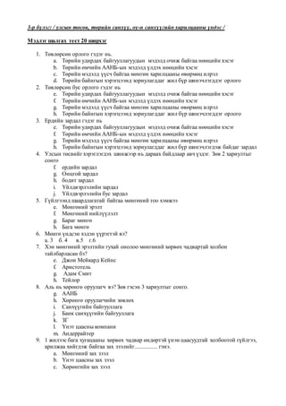 3-р бүлэг: / улсын төсөв, төрийн санхүү, оу-н санхүүгийн харилцааны үндэс /
Мэдлэг шалгах тест 20 ширхэг
1. Төвлөрсөн орлого гэдэг нь.
a. Төрийн удирдах байгууллагуудын мэдэлд очиж байгаа нөөцийн хэсэг
b. Төрийн өмчийн ААНБ-ын мэдэлд үлдэх нөөцийн хэсэг
c. Төрийн мэдэлд үүсч байгаа мөнгөн харилцааны өвөрмөц илрэл
d. Төрийн байнгын хэрэгцээнд зориулагддаг жил бүр шинэчлэгддэг орлого
2. Төвлөрсөн бус орлого гэдэг нь
e. Төрийн удирдах байгууллагуудын мэдэлд очиж байгаа нөөцийн хэсэг
f. Төрийн өмчийн ААНБ-ын мэдэлд үлдэх нөөцийн хэсэг
g. Төрийн мэдэлд үүсч байгаа мөнгөн харилцаахы өвөрмөц илрэл
h. Төрийн байнгын хэрэгцээнд зориулагддаг жил бүр шинэчлэгддэг орлого
3. Ердийн зардал гэдэг нь
e. Төрийн удирдах байгууллагуудын мэдэлд очиж байгаа нөөцийн хэсэг
f. Төрийн өмчийн ААНБ-ын мэдэлд үлдэх нөөцийн хэсэг
g. Төрийн мэдэлд үүсч байгаа мөнгөн харилцаахы өвөрмөц илрэл
h. Төрийн байнгын хэрэгцээнд зориулагддаг жил бүр шинэчлэгдэж байдаг зардал
4. Улсын төсвийг хэрэглэгдэх шинжээр нь дараах байдлаар авч үздэг. Зөв 2 хариултыг
сонго
f. ердийн зардал
g. Онцгой зардал
h. бодит зардал
i. Үйлдвэрлэлийн зардал
j. Үйлдвэрлэлийн бус зардал
5. Гүйлгээнд шаардлагатай байгаа мөнгөний тоо хэмжээ
e. Мөнгөний эрэлт
f. Мөнгөний нийлүүлэлт
g. Бараг мөнгө
h. Бага мөнгө
6. Мөнгө үндсэн хэдэн үүрэгтэй вэ?
а. 3 б. 4 в.5 г.6
7. Хэн мөнгөний эрэлтийн тухай онолоо мөнгөний хөрвөх чадвартай холбон
тайлбарласан бэ?
e. Джон Мейкард Кейнс
f. Аристотель
g. Адам Смит
h. Тейлор
8. Аль нь хөрөнгө оруулагч вэ? Зөв гэсэн 3 хариултыг сонго.
g. ААНБ
h. Хөрөнгө оруулагчийн зөвлөх
i. Санхүүгийн байгууллага
j. Банк санхүүгийн байгууллага
k. ЗГ
l. Үнэт цаасны компани
m. Андеррайтер
9. 1 жилээс бага хугацааны хөрвөх чадвар өндөртэй үнэн цаасуудтай холбоотой гүйлгээ,
арилжаа хийгдэж байгаа зах зээлийг................ гэнэ.
a. Мөнгөний зах зээл
b. Үнэт цаасны зах зээл
c. Хөрөнгийн зах зээл
 