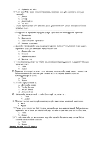 d. Биржийн зах зээл
10. ҮЦЗЗ дээр ҮЦ-г ашиг олохоор худалдаж, худалдан авах үйл ажиллагаа явуулдаг
этгээдийг
a. Дилер
b. Брокер
c. Андеррайтер
d. Зах зээл
11. Тухайн бүтээгдэхүүн ОУ-н хилийг давах үед импортлогч улсын ноогдуулж байгаа
татварыг хэлнэ
.......................................................................................................................
12. Байгууллагын иргэдийн зарцуулагдаагүй орлого болон хойшлуулсан хэрэглээг
a. Хуримтлал
b. Хадгаламж
c. Хадгаламжийн сертификат
d. Мөнгөн хадгаламж
13. Хуулийн этгээдүүдийн хооронд үндсэн хөрөнгө түрээслүүлэх, хөдлөх ба үл хөдлөх
хөрөнгийг худалдан авахад нь зориулагддаг зээл
a. Лизингийн зээл
b. Зээллэг
c. Арилжааны зээл
d. Банкны зээл
14. Төсвийн алдагдал гэдэг нь тухайн жилийн төсвөөр санхүүжигдэх эх үүсвэргүй болсон
зарлагыг хэлнэ.
a. Үнэн
b. Худал
15. Татварын хувь хэмжээг өсгөх гэдэг нь хууль тогтоомжийн дагуу төсөвт төвлөрүүлж
байгаа татварын батлагдсан хувь хэмжээг ихэсгэх замаар төсвийн орлогыг
нэмэгдүүлэх аргыг хэлнэ.
a. Үнэн
b. Худал
16. Зээлийг зориулалтаар нь
a. Дотоод ба гадаад
b. Урт ба богино
c. Аль нь ч биш
d. А болон b зөв
17. 100 хувийн хөнгөлөлттэй зээлийг буцалтгүй тусламж гэнэ.
a. Үнэн
b. Худал
18. Мөнгөн тэмдэгт шинээр гүйлгээнд гаргах үйл ажиллагааг мөнгөний эмисс гэнэ.
a. Үнэн
b. Худал
19. Улсын зээллэг гэлэг нь байгууллага, иргэдийн гар дээр ашиглагдаагүй байгаа мөнгөн
хөрөнгийг эргэн төлөгдөх нөхцөлтэйгээр, засгийн газраас авч ашиглах хэлбэр мөн.
a. Үнэн
b. Худал
20. Зээлийн хамгийн урт хугацаагаар, хүүгийн хамгийн бага нөхцлөөр олгож байгаа
зээлийг хөнгөлөлттэй зээл гэнэ
a. Үнэн
b. Худал
Чадвар шалгах тест 20 ширхэг
 