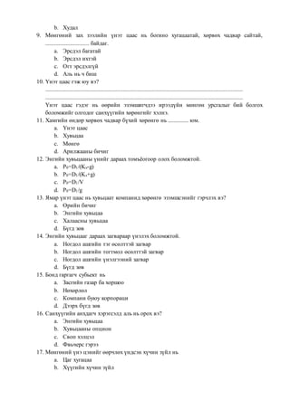 b. Худал
9. Мөнгөний зах зээлийн үнэт цаас нь богино хугацаатай, хөрвөх чадвар сайтай,
.............................. байдаг.
a. Эрсдэл багатай
b. Эрсдэл ихтэй
c. Огт эрсдэлгүй
d. Аль нь ч биш
10. Үнэт цаас гэж юу вэ?
.......................................................................................................................................
.......................................................................................................................................
Үнэт цаас гэдэг нь өөрийн эзэмшигчдээ ирээдүйн мөнгөн урсгалыг бий болгох
боломжийг олгодог санхүүгийн хөрөнгийг хэлнэ.
11. Хамгийн өндөр хөрвөх чадвар бүхий хөрөнгө нь .............. юм.
a. Үнэт цаас
b. Хувьцаа
c. Мөнгө
d. Арилжааны бичиг
12. Энгийн хувьцааны үнийг дараах томъёогоор олох боломжтой.
a. Р0=D1/(Ks-g)
b. Р0=D1/(Ks+g)
c. Р0=D1/V
d. Р0=D1/g
13. Ямар үнэт цаас нь хувьцаат компанид хөрөнгө эзэмшсэнийг гэрчлэх вэ?
a. Өрийн бичиг
b. Энгийн хувьцаа
c. Халаасны хувьцаа
d. Бүгд зөв
14. Энгийн хувьцааг дараах загвараар үнэлэх боломжтой.
a. Ногдол ашгийн тэг өсөлттэй загвар
b. Ногдол ашгийн тогтмол өсөлттэй загвар
c. Ногдол ашгийн үнэлгээний загвар
d. Бүгд зөв
15. Бонд гаргагч субьект нь
a. Засгийн газар ба хоршоо
b. Нөхөрлөл
c. Компани буюу корпораци
d. Дээрх бүгд зөв
16. Санхүүгийн анхдагч хэрэгсэлд аль нь орох вэ?
a. Энгийн хувьцаа
b. Хувьцааны опцион
c. Своп хэлцэл
d. Фвьчерс гэрээ
17. Мөнгөний үнэ цэнийг өөрчлөх үндсэн хүчин зүйл нь
a. Цаг хугацаа
b. Хүүгийн хүчин зүйл
 