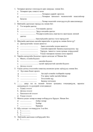 1. Татварын орлогыг нэмэгдүүлэх арга замуудад: нөхөж бич.
e. Татварын хувь хэмжээг өсгөх
f. ...............................................Татварын суурийг өргөтгөх
g. ...............................................Татварын хөнгөлөлт чөлөөлөлтийг зохистойгоор
багасгах
h. ...............................................Татвар төлөлтийг нэмэгдүүлэх үйл ажиллагаанууд
2. Нийгмийн даатгалын төрлүүд нь: нөхөж бич
f. Тэтгэвэрийн даатгал
g. ................................. Тэтгэмжийн даатгал
h. ................................. Эрүүл мэндийн даатгал
i. ................................. Үйлдврэлэлийн осол, мэргэжлээс шалтгаалах өвчний
даатгал
j. ................................ Ажилгүйдлийн даатгал гэсэн төрлүүдтэй
3. Нйигмийн даатгалын сангийн хөрөнгийн эх үүсвэр нь: нөхөж бичнэ үү?
d. Даатгуулагчийн төлсөн шимтгэл:
e. ...................................... Ажил олгогчийн төлсөн шимтгэл:
f. ...................................... Сангийн хөрөнгийг банкинд хадгалуулсны хүү
g. ...................................... Торгууль /шимтгэл төлөх хугацаа хэтрүүлсний/
h. ...................................... Улсын төвлөрсөн төсвөөс олгох хөрөнгө
4. Төрийн санхүүгийн бодлогыг хэрхэн ангилдаг вэ? Нөхөж бич
a. Мөнгө, зээлийн бодлого
b. ....................................... сангийн бодлого
c. ....................................... тусгай зориулалттай сангийн бодлого
a. Дотоод зээллэг
5. Улсын дотоод зээллэгийн хэмжээнд нөлөөлөх хүчин зүйлүүдэд: нөхөж бич.
f. Хүн амын бодит орлого
g. ................................... Аж ахуй нэгжийн төлбөрийн чадвар
h. ................................... Улс орны эдийн засгийн байдал
i. ................................... Зээллэгийн хүү
j. ................................... Банкны тогтолцоо
6. ........... давуу тал нь төсвийг богино хугацаанд тэнцвэржүүлж, зарлагыг
санхүүжүүлэх эх үүсвэрийг нэмэгдшшлдэг
a. Гадаад зээллэг
b. Дотоод зээллэг
c. Хөнгөлөлттэй зээллэг
d. Улсын зээллэг
7. Монгол улсын татвар нь ямар хэлбэрүүдээс бүрддэг. Нөхөж бич.
d. ........................ Албан татвар
e. ........................ Төлбөр
f. ........................ Хураамж
8. НД-с олгодог тэтгэмжүүдээс 3-ыг бич.
j. 1...................
k. 2....................
l. 3...................
9. Нийгмийн даатгалын хэлбэрүүдийг бич.
g. 1..................
 