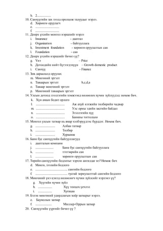 h. 2.................
10. Санхүүгийн зах зээлд оролцож талуудыг нэрлэ.
d. Хөрөнгө оруулагч
e. .............................
f. .............................
11. Доорх үгсийн монгол нэршлийг нэрлэ
i. Insurance - даатгал
j. Organization - байгууллага
k. Investment foundation - хөрөнгө оруулалтын сан
l. Foundation - сан
12. Доорх үгсийн нэршлийг бичнэ үү?
g. Үнэ – Price
h. Дотоодийн нийт бүтээгдэхүүн – Growth domestic product
i. Санхүү - Finance
13. Зөв дараалалд оруулах
m. Мөнгөний эргэлт
n. Таваарын эргэлт b,c,d,a
o. Таваар мөнгөний эргэлт
p. Мөнгөний таваарын эргэлт
14. Улсын дотоод зээллэгийн хэмжээнд нөлөөлөх хүчин зүйлүүдэд: нөхөж бич.
k. Хүн амын бодит орлого
l. ................................... Аж ахуй нэгжийн төлбөрийн чадвар
m. ................................... Улс орны эдийн засгийн байдал
n. ................................... Зээллэгийн хүү
o. ................................... Банкны тогтолцоо
15. Монгол улсын татвар нь ямар хэлбэрүүдээс бүрддэг. Нөхөж бич.
g. ........................ Албан татвар
h. ........................ Төлбөр
i. ........................ Хураамж
16. Банк бус санхүүгийн байгууллагууд
i. даатгалын компани
j. ...................... Банк бус санхүүгийн байгууллага
k. ...................... тэтгэврийн сан
l. ...................... хөрөнгө оруулалтын сан
17. Төрийн санхүүгийн бодлогыг хэрхэн ангилдаг вэ? Нөхөж бич
d. Мөнгө, зээлийн бодлого
e. ....................................... сангийн бодлого
f. ....................................... тусгай зориулалттай сангийн бодлого
18. Мөнгөний үнэ цэнэд нөлөөлөгч хүчин зүйлсийг нэрлэнэ үү?
g. Хүүгийн хүчин зүйл
h. ................. Хүү тооцох үечлэл
i. ................. Хугацаа
19. Бэлэн мөнгөний удирдлагын хоёр загварыг нэрлэ.
e. Баумолын загвар
f. .................... Миллер-Оррын загвар
20. Санхүүгийн үүргийг бичнэ үү ?
 