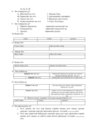 1в, 2а, 3с, 4d
8. Зөв тохируулна уу?
cc. Мөнгөний зах зээл 1. Хувьцаа, бонд
dd. Хөрөнгийн зах зээл 2. хадгаламжийн сертификат
ee. Үүсмэл зах зээл 3. Вальютын гэрээ хэлцэл
ff. Гадаад вальютын зах зээл 4. Гэрээ, Хэлцэлүүд
9. Зөв тохируулна уу?
j. Хөрөнгө оруулагчид хөрөнгийн дутагдалтай тал
k. Санхүүжигчид хөрөнгийн илүүдэлтэй тал
l. Зуучлагч хөрөнгийн зуучлал
10. Нөхөж бич
татвар төлбөр хураамж
11. Нөхөж бич
Улсын татвар Орон нутгийн татвар
12. Нөхөж бич
Шууд татвар Шууд бус татвар
13. Нөхөж бич
Банкны байгууллага Банкны бус байгууллага
14. Зөв холбоно уу.
Биржийн бус зах зээл Xөрөнгийн биржүүдээр дамжин үнэт цаасны
арилжаа худалдаа явагддаг зах зээл.
1. Биржийн зах зээл дилерүүдийн үүсгэж байгаа зах зээлийн хэлнэ.
15. Зөв холбоно уу
Хоёрдогч зах зээл анх удаа шинэ үнэт цаасыг гаргаж арилжиж
байгаа зах зээл юм.
Анхдагч зах зээл анхдагч зах зээл дээр гаргасан үнэт цаасуудыг
арилжаалж дууссаны дараа хөрөнгө оруулагчид
өөр хоорондоо дахин худалдаалж байгаа зах зээл
юм.
16. Монгол улсын татварын тогтолцоо юунаас бүрддэг вэ?
Албан татвар Төлбөр хураамж
17. Зөв харгалзуулна уу?
j. Үнэт цаасны зах зээл дээр бусдын нэрийн өмнөөс үнэт цаасыг зуучлан
худалдах, худалдан авах үйл ажиллагаа эрхэлдэг этгээдийг ...............гэнэ.
k. Үнэт цаас гаргагчтай байгуулсан гэрээний дагуу үнэт цаас гаргагчийн нэрийн
өмнөөс үнэт цаасыг нь нийтэд санал болгон арилжддаг этгээдийг ..................
гэнэ.
 