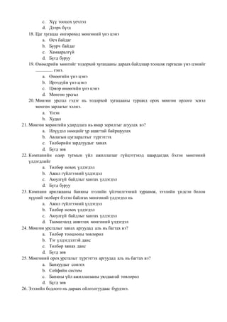 c. Хүү тооцох үечлэл
d. Дээрх бүгд
18. Цаг хугацаа өнгөрөхөд мөнгөний үнэ цэнэ
a. Өсч байдаг
b. Буурч байдаг
c. Хамааралгүй
d. Бүгд буруу
19. Өнөөдрийн мөнгийг тодорхой хугацааны дараах байдлаар тооцож гаргасан үнэ цэнийг
............... гэнэ.
a. Өнөөгийн үнэ цэнэ
b. Ирээдүйн үнэ цэнэ
c. Цэвэр өнөөгийн үнэ цэнэ
d. Мөнгөн урсгал
20. Мөнгөн урсгал гэдэг нь тодорхой хугацааны туршид орох мөнгөн орлого эсвэл
мөнгөн зарлагыг хэлнэ.
a. Үнэн
b. Худал
21. Мөнгөн хөрөнгийн удирдлага нь ямар зорилгыг агуулах вэ?
a. Илүүдэл нөөцийг үр ашигтай байршуулах
b. Авлагын цугларалтыг түргэтгэх
c. Төлбөрийн зардлуудыг хянах
d. Бүгд зөв
22. Компанийн өдөр тутмын үйл ажиллагааг гүйцэтгэхэд шаардагдах бэлэн мөнгөний
үлдэгдлийг
a. Төлбөр нөхөх үлдэгдэл
b. Ажил гүйлгээний үлдэгдэл
c. Аюулгүй байдлыг хангах үлдэгдэл
d. Бүгд буруу
23. Компани арилжааны банкны зээлийн үйлчилгээний хураамж, зээлийн үндсэн болон
хүүний төлбөрт бэлэн байлгах мөнгөний үлдэгдэл нь
a. Ажил гүйлгээний үлдэгдэл
b. Төлбөр нөхөх үлдэгдэл
c. Аюулгүй байдлыг хангах үлдэгдэл
d. Таамаглалд ашиглах мөнгөний үлдэгдэл
24. Мөнгөн урсгалыг хянах аргуудад аль нь багтах вэ?
a. Төлбөр тооцооны төвлөрөл
b. Тэг үлдэгдэлтэй данс
c. Төлбөр хянах данс
d. Бүгд зөв
25. Мөнгөний орох урсгалыг түргэтгэх аргуудад аль нь багтах вэ?
a. Банкуудыг сонгох
b. Сейфийн систем
c. Банкны үйл ажиллагааны уялдаатай төвлөрөл
d. Бүгд зөв
26. Зээлийн бодлого нь дараах ойлголтуудаас бүрдэнэ.
 