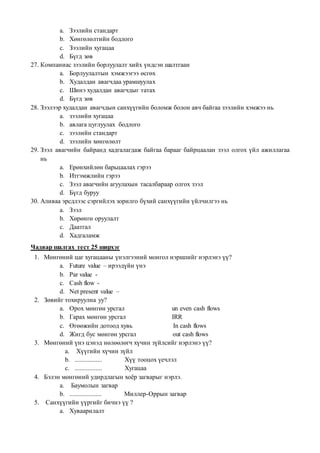 a. Зээлийн стандарт
b. Хөнгөлөлтийн бодлого
c. Зээлийн хугацаа
d. Бүгд зөв
27. Компаниас зээлийн борлуулалт хийх үндсэн шалтгаан
a. Борлуулалтын хэмжээгээ өсгөх
b. Худалдан авагчдаа урамшуулах
c. Шинэ худалдан авагчдыг татах
d. Бүгд зөв
28. Зээлээр худалдан авагчдын санхүүгийн боломж болон авч байгаа зээлийн хэмжээ нь
a. зээлийн хугацаа
b. авлага цуглуулах бодлого
c. зээлийн стандарт
d. зээлийн хөнгөлөлт
29. Зээл авагчийн байранд хадгалагдаж байгаа барааг байрцаалан зээл олгох үйл ажиллагаа
нь
a. Ерөнхийлөн барьцаалах гэрээ
b. Итгэмжлийн гэрээ
c. Зээл авагчийн агуулахын тасалбараар олгох зээл
d. Бүгд буруу
30. Аливаа эрсдлээс сэргийлэх зорилго бүхий санхүүгийн үйлчилгээ нь
a. Зээл
b. Хөрөнгө оруулалт
c. Даатгал
d. Хадгаламж
Чадвар шалгах тест 25 ширхэг
1. Мөнгөний цаг хугацааны үнэлгээний монгол нэршлийг нэрлэнэ үү?
a. Future value – ирээдүйн үнэ
b. Par value -
c. Cash flow -
d. Net present value –
2. Зөвийг тохируулна уу?
a. Орох мөнгөн урсгал un even cash flows
b. Гарах мөнгөн урсгал IRR
c. Өгөөжийн дотоод хувь In cash flows
d. Жигд бус мөнгөн урсгал out cash flows
3. Мөнгөний үнэ цэнэд нөлөөлөгч хүчин зүйлсийг нэрлэнэ үү?
a. Хүүгийн хүчин зүйл
b. ................. Хүү тооцох үечлэл
c. ................. Хугацаа
4. Бэлэн мөнгөний удирдлагын хоёр загварыг нэрлэ.
a. Баумолын загвар
b. .................... Миллер-Оррын загвар
5. Санхүүгийн үүргийг бичнэ үү ?
a. Хуваарилалт
 