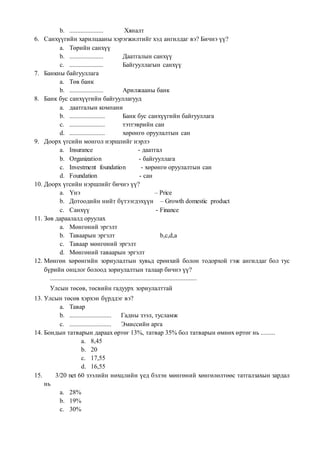 b. ..................... Хяналт
6. Санхүүгийн харилцааны хэрэгжилтийг хэд ангилдаг вэ? Бичнэ үү?
a. Төрийн санхүү
b. ..................... Даатгалын санхүү
c. ..................... Байгууллагын санхүү
7. Банкны байгууллага
a. Төв банк
b. ..................... Арилжааны банк
8. Банк бус санхүүгийн байгууллагууд
a. даатгалын компани
b. ...................... Банк бус санхүүгийн байгууллага
c. ...................... тэтгэврийн сан
d. ...................... хөрөнгө оруулалтын сан
9. Доорх үгсийн монгол нэршлийг нэрлэ
a. Insurance - даатгал
b. Organization - байгууллага
c. Investment foundation - хөрөнгө оруулалтын сан
d. Foundation - сан
10. Доорх үгсийн нэршлийг бичнэ үү?
a. Үнэ – Price
b. Дотоодийн нийт бүтээгдэхүүн – Growth domestic product
c. Санхүү - Finance
11. Зөв дараалалд оруулах
a. Мөнгөний эргэлт
b. Таваарын эргэлт b,c,d,a
c. Таваар мөнгөний эргэлт
d. Мөнгөний таваарын эргэлт
12. Мөнгөн хөрөнгийн зориулалтын хувьд ерөнхий болон тодорхой гэж ангилдаг бол тус
бүрийн онцлог болоод зориулалтын талаар бичнэ үү?
...........................................................................................
Улсын төсөв, төсвийн гадуурх зориулалттай
13. Улсын төсөв хэрхэн бүрддэг вэ?
a. Тавар
b. .......................... Гадны зээл, тусламж
c. .......................... Эмиссийн арга
14. Бондын татварын дараах өртөг 13%, татвар 35% бол татварын өмнөх өртөг нь .........
a. 8,45
b. 20
c. 17,55
d. 16,55
15. 3/20 net 60 зээлийн нөхцлийн үед бэлэн мөнгөний хөнгөлөлтөөс татгалзахын зардал
нь
a. 28%
b. 19%
c. 30%
 