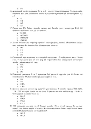 d. 27%
16. А компаний энгийн хувьцааны бетта нь 1,1 эрсдэлгүй хүүгийн түвшин 5%, зах зээлийн
өгөөжийн 12% бол А компаний энгийн хувьцаанаас хүлээгдэж буй ашгийн түвшин хэд
вэ?
a. 7,7
b. 13,2
c. 10,7
d. 12,7
17. Сарын хүү 2% байхад жилийн туршид сар бүрийн эцэст хадгалуулах 1 000 000
төгрөгийн хугацааны эхэн дэх үнэ цэнэ нь
a. 945 000
b. 10 200 000
c. 10 575 341
d. 1 341 200
18. А нэгж хувьцааг 200 төгрөгөөр гаргасан. Нэгж хувьцаанд тогтмол 20 төгрөгний ногдол
ашиг төлөхөөр бол компаний энгийн хувьцааны өртөг нь
a. 10%
b. 11%
c. 12%
d. 13%
19. С компаний нэгж хувьцааны хүлээгдэж буй ногдол ашиг 1,5 төг бөгөөд нэг жилд 5%-иар
өснө. Уг хувьцааны үнэ зах зээл дээр 30 төгрөг байгаа бол шаардлагатай өгөөж буюу
энгийн хувьцааны өртгийг тооц.
a. 13%
b. 12%
c. 11%
d. 10%
20. Компаний хувьцааны бетта 2, хүлээгдэж буй эрсдэлгүй хүүгийн хувь 6% бөгөөд зах
зээлийн өгөөж 10% бол энгийн хувьцааны өртгийг тооц.
a. 14%
b. 15%
c. 13,2%
d. 11,8%
21. Хөрөнгө оруулалт хийсний үр дүнд “А” үнэт цааснаас 4 жилийн туршид 1000, 1270,
1350, 1500 долларын орлого тус тус олно. Хэрвээ нэг жилийн нийлмэл хүү 13% бол уг
үнэт цаасний өнөөгийн үнийг ол.
a. 3605,2
b. 3700,3
c. 3700,1
d. 3735,1
22. 1000 долларын нэрлэсэн үнэтэй бондыг жилийн 10%-н хүүтэй гаргасан бөгөөд хүүг
жилд 2 удаа тооцож төлнө. Уг бонд нь 4 жилийн хугацаатай бөгөөд шаардлагатай өгөөж
жилийн 8% бол уг бондын үнэ хэд байх вэ?
a. 1067,3
b. 1057,3
 
