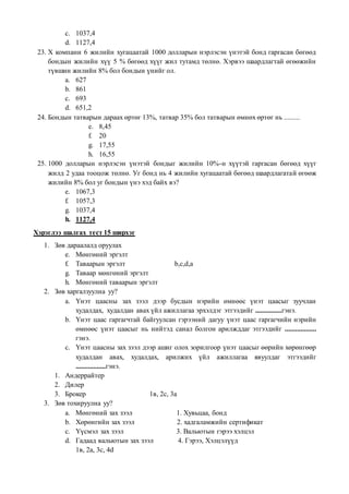 c. 1037,4
d. 1127,4
23. Х компани 6 жилийн хугацаатай 1000 долларын нэрлэсэн үнэтэй бонд гаргасан бөгөөд
бондын жилийн хүү 5 % бөгөөд хүүг жил тутамд төлнө. Хэрвээ шаардлагтай өгөөжийн
түвшин жилийн 8% бол бондын үнийг ол.
a. 627
b. 861
c. 693
d. 651,2
24. Бондын татварын дараах өртөг 13%, татвар 35% бол татварын өмнөх өртөг нь .........
e. 8,45
f. 20
g. 17,55
h. 16,55
25. 1000 долларын нэрлэсэн үнэтэй бондыг жилийн 10%-н хүүтэй гаргасан бөгөөд хүүг
жилд 2 удаа тооцож төлнө. Уг бонд нь 4 жилийн хугацаатай бөгөөд шаардлагатай өгөөж
жилийн 8% бол уг бондын үнэ хэд байх вэ?
e. 1067,3
f. 1057,3
g. 1037,4
h. 1127,4
Хэрэглээ шалгах тест 15 ширхэг
1. Зөв дараалалд оруулах
e. Мөнгөний эргэлт
f. Таваарын эргэлт b,c,d,a
g. Таваар мөнгөний эргэлт
h. Мөнгөний таваарын эргэлт
2. Зөв харгалзуулна уу?
a. Үнэт цаасны зах зээл дээр бусдын нэрийн өмнөөс үнэт цаасыг зуучлан
худалдах, худалдан авах үйл ажиллагаа эрхэлдэг этгээдийг ...............гэнэ.
b. Үнэт цаас гаргагчтай байгуулсан гэрээний дагуу үнэт цаас гаргагчийн нэрийн
өмнөөс үнэт цаасыг нь нийтэд санал болгон арилжддаг этгээдийг ..................
гэнэ.
c. Үнэт цаасны зах зээл дээр ашиг олох зорилгоор үнэт цаасыг өөрийн хөрөнгөөр
худалдан авах, худалдах, арилжих үйл ажиллагаа явуулдаг этгээдийг
.................гэнэ.
1. Андеррайтер
2. Дилер
3. Брокер 1в, 2с, 3а
3. Зөв тохируулна уу?
a. Мөнгөний зах зээл 1. Хувьцаа, бонд
b. Хөрөнгийн зах зээл 2. хадгаламжийн сертификат
c. Үүсмэл зах зээл 3. Вальютын гэрээ хэлцэл
d. Гадаад вальютын зах зээл 4. Гэрээ, Хэлцэлүүд
1в, 2а, 3с, 4d
 