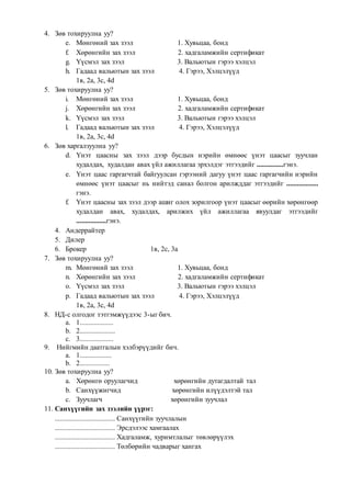 4. Зөв тохируулна уу?
e. Мөнгөний зах зээл 1. Хувьцаа, бонд
f. Хөрөнгийн зах зээл 2. хадгаламжийн сертификат
g. Үүсмэл зах зээл 3. Вальютын гэрээ хэлцэл
h. Гадаад вальютын зах зээл 4. Гэрээ, Хэлцэлүүд
1в, 2а, 3с, 4d
5. Зөв тохируулна уу?
i. Мөнгөний зах зээл 1. Хувьцаа, бонд
j. Хөрөнгийн зах зээл 2. хадгаламжийн сертификат
k. Үүсмэл зах зээл 3. Вальютын гэрээ хэлцэл
l. Гадаад вальютын зах зээл 4. Гэрээ, Хэлцэлүүд
1в, 2а, 3с, 4d
6. Зөв харгалзуулна уу?
d. Үнэт цаасны зах зээл дээр бусдын нэрийн өмнөөс үнэт цаасыг зуучлан
худалдах, худалдан авах үйл ажиллагаа эрхэлдэг этгээдийг ...............гэнэ.
e. Үнэт цаас гаргагчтай байгуулсан гэрээний дагуу үнэт цаас гаргагчийн нэрийн
өмнөөс үнэт цаасыг нь нийтэд санал болгон арилжддаг этгээдийг ..................
гэнэ.
f. Үнэт цаасны зах зээл дээр ашиг олох зорилгоор үнэт цаасыг өөрийн хөрөнгөөр
худалдан авах, худалдах, арилжих үйл ажиллагаа явуулдаг этгээдийг
.................гэнэ.
4. Андеррайтер
5. Дилер
6. Брокер 1в, 2с, 3а
7. Зөв тохируулна уу?
m. Мөнгөний зах зээл 1. Хувьцаа, бонд
n. Хөрөнгийн зах зээл 2. хадгаламжийн сертификат
o. Үүсмэл зах зээл 3. Вальютын гэрээ хэлцэл
p. Гадаад вальютын зах зээл 4. Гэрээ, Хэлцэлүүд
1в, 2а, 3с, 4d
8. НД-с олгодог тэтгэмжүүдээс 3-ыг бич.
a. 1...................
b. 2....................
c. 3...................
9. Нийгмийн даатгалын хэлбэрүүдийг бич.
a. 1..................
b. 2.................
10. Зөв тохируулна уу?
a. Хөрөнгө оруулагчид хөрөнгийн дутагдалтай тал
b. Санхүүжигчид хөрөнгийн илүүдэлтэй тал
c. Зуучлагч хөрөнгийн зуучлал
11. Санхүүгийн зах зээлийн үүрэг:
.................................. Санхүүгийн зуучлалын
.................................. Эрсдэлээс хамгаалах
.................................. Хадгаламж, хуримтлалыг төвлөрүүлэх
.................................. Төлбөрийн чадварыг хангах
 