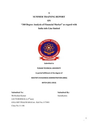 A
                        SUMMER TRAINING REPORT
                                            ON
           “360 Degree Analysis of Financial Market” as regard with
                              India info Line limited




                                       Submitted to

                             PUNJAB TECHNICAL UNIVERSITY

                           In partial fulfillment of the degree of

                       MASTER’S IN BUSINESS ADMINISTRATION (MBA)

                                    BATCH (2011-2013)




Submitted To:                                              Submitted By:
Mr.Roshan Kumar                                            SaniaKamra
                  rd
LECTURERM.B.A (3 sem)
GNA-IMT PHAGWARAUniv. Roll No.1173881
Class No.11-146




                                                                               1
                                                                           -
 