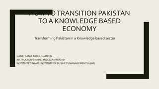 HOWTOTRANSITION PAKISTAN
TO A KNOWLEDGE BASED
ECONOMY
Transforming Pakistan in a Knowledge based sector
NAME: SANIA ABDUL HAMEED
INSTRUCTOR’S NAME: MOAZZAM HUSAIN
INSTITIUTE’S NAME: INSTITUTE OF BUSINESS MANAGEMENT (IoBM)
 