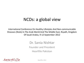 NCDs: a global view
 International Conference On Healthy Lifestyles And Non-communicable
Diseases (Ncds) In The Arab World And The Middle East, Riyadh, Kingdom
                  Of Saudi Arabia, 9-12 September 2012


                      Dr. Sania Nishtar
                      Founder and President
                        Heartfile Pakistan


                              Heartfile, 2012
 