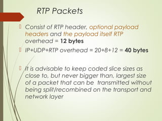 RTP Packets
 Consist of RTP header, optional payload
headers and the payload itself RTP
overhead = 12 bytes
 IP+UDP+RTP overhead = 20+8+12 = 40 bytes
 It is advisable to keep coded slice sizes as
close to, but never bigger than, largest size
of a packet that can be transmitted without
being split/recombined on the transport and
network layer
 