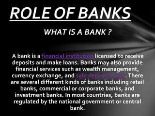 WHAT IS A BANK ?
A bank is a financial institution licensed to receive
deposits and make loans. Banks may also provide
financial services such as wealth management,
currency exchange, and safe deposit boxes. There
are several different kinds of banks including retail
banks, commercial or corporate banks, and
investment banks. In most countries, banks are
regulated by the national government or central
bank.
ROLE OF BANKS
 