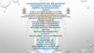 UNIVERSIDAD ESTATAL DEL SUR DE MANABÍ
FACULTAD DE CIENCIAS TÉCNICAS
CARRERA DE INGENIERÍA CIVIL
TEMAS
EL AGUA, GESTIÓN DEL AGUA EN EL ECUADOR
ESTADO DE RECURSOS HÍDRICOS DEL ECUADOR
USO DEL MANEJO DEL AGUA EN LAS CUENCAS DEL ECUADOR
FUENTES DE AGUA FUENTES SUBTERRÁNEAS, FUENTES SUPERFICIALES
SISTEMA DE ABASTECIMIENTO DE AGUA POTABLE
LINEA DE CONDUCCIÓN
LÍNEAS DE CONDUCCIÓN POR GRAVEDAD
LÍNEAS DE CONDUCCIÓN POR BOMBEO
PROFESIONAL EN FORMACIÓN
MEZONES SANTANA YAIR MICHAEL
MATERIA
PROYECTOS EN SANITARIA
DOCENTE:
ING. EDUARDO PARRALES PARRALES
SEMESTRE:
9N0 SEMESTRE “A2”
FECHA: 21/11/2019
PERIODO ACADÉMICO:
NOVIEMBRE 2019- MARZO 2020
JIPIJAPA-MANABI-ECUADOR
 
