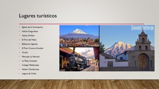 • Iglesia de la Concepción
• Volcán Tungurahua
• Volcán El Altar
• El Tren del Hielo
• Balbanera (iglesia)
• El Tren Crucero Ecuador
• Vicuña
• Mercado La Merced
• La Plaza Costales
• Colegio Maldonado
• Volcán Chimborazo
• Laguna de Colta
Lugares turísticos
 