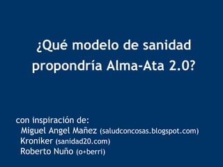 ¿Qué modelo de sanidad propondría Alma-Ata 2.0? con inspiración de:   Miguel Angel Mañez  (saludconcosas.blogspot.com) Kroniker  (sanidad20.com)   Roberto Nuño  (o+berri) 