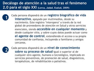 Decálogo de atención a la salud tras el fenómeno 2.0 para el siglo XXI  (Lorca, Jadad. Esalud, 2009) Cada persona dispondrá de un   registro biográfico de vida interactivo , apoyado por multimedios, desde su nacimiento. Este registro ‘interopera’ a través de la red global de proveedores de atención en Salud y otros servicios esenciales, siendo  accesible en cualquier momento  y desde cualquier sitio, y sobre cuyos datos puede actuar como  el agente de control , extendiendo el acceso a su propia comunidad de confianza, incluyendo a familiares y amigos cercanos. Cada persona dispondrá de un  nivel de conocimiento sobre su proceso de salud  igual o superior al de cualquier otro agente, humano o tecnológico, implicado en servicios preventivos, de promoción de salud, diagnósticos, terapéuticos, de rehabilitación o paliativos.  1 2 