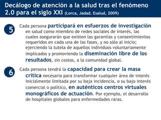 Decálogo de atención a la salud tras el fenómeno 2.0 para el siglo XXI  (Lorca, Jadad. Esalud, 2009) Cada persona  participará en esfuerzos de investigación  en salud como miembro de redes sociales de interés, las cuales asegurarán que existen las garantías y consentimientos requeridos en cada una de las fases, y no sólo al inicio; ejerciendo la tutela de aquellos individuos voluntariamente implicados y promoviendo la  diseminación libre de los resultados , sin costos, a la comunidad global.  Cada persona tendrá la  capacidad para crear la masa crítica  necesaria para transformar cualquier área de interés inicialmente limitada por su baja incidencia, o su bajo interés comercial o político,  en auténticos centros virtuales monográficos de actuación . Por ejemplo, el desarrollo de hospitales globales para enfermedades raras.  5 6 