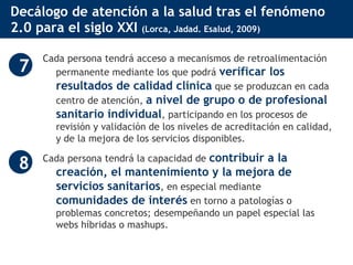 Decálogo de atención a la salud tras el fenómeno 2.0 para el siglo XXI  (Lorca, Jadad. Esalud, 2009) Cada persona tendrá acceso a mecanismos de retroalimentación permanente mediante los que podrá  verificar los resultados de calidad clínica  que se produzcan en cada centro de atención,  a nivel de grupo o de profesional sanitario individual , participando en los procesos de revisión y validación de los niveles de acreditación en calidad, y de la mejora de los servicios disponibles.  Cada persona tendrá la capacidad de  contribuir a la creación, el mantenimiento y la mejora de servicios sanitarios , en especial mediante  comunidades de interés  en torno a patologías o problemas concretos; desempeñando un papel especial las webs híbridas o mashups.  7 8 