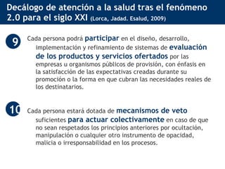 Decálogo de atención a la salud tras el fenómeno 2.0 para el siglo XXI  (Lorca, Jadad. Esalud, 2009) Cada persona podrá  participar  en el diseño, desarrollo, implementación y refinamiento de sistemas de  evaluación de los productos y servicios ofertados  por las empresas u organismos públicos de provisión, con énfasis en la satisfacción de las expectativas creadas durante su promoción o la forma en que cubran las necesidades reales de los destinatarios.  Cada persona estará dotada de  mecanismos de veto  suficientes  para actuar colectivamente  en caso de que no sean respetados los principios anteriores por ocultación, manipulación o cualquier otro instrumento de opacidad, malicia o irresponsabilidad en los procesos.  9 10 