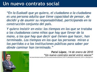 Un nuevo contrato social “ En la Euskadi que yo quiero, el ciudadano o la ciudadana es una persona adulta que tiene capacidad de pensar, de decidir y de asumir su responsabilidad, participando en la construcción conjunta del país. Y quiero insistir en esto: los tiempos en los que se trataba a los ciudadanos como niños que hay que llevar de la mano, a los que hay que decir qué tienen que hacer, han terminado. Los tiempos en los que las personas  miran a los partidos o a las instituciones públicas para saber por dónde caminar han terminado.”  Patxi López , 14 de enero de 2010 “ Un nuevo contrato social entre vascos” http://www.lehendakari.euskadi.net/r57-lhricont/es/contenidos/noticia/inter_20100114_altoscargos/es_altoscar/inter_20100114_altoscargos.html 