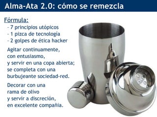 Alma-Ata 2.0: cómo se remezcla Fórmula: 7 principios utópicos 1 pizca de tecnología 2 golpes de ética hacker Agitar continuamente, con entusiasmo, y servir en una copa abierta; se completa con una burbujeante sociedad-red. Decorar con una rama de olivo y servir a discreción, en excelente compañia. 