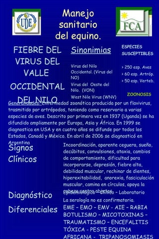 Manejo
sanitario
del equino.
FIEBRE DEL
VIRUS DEL
VALLE
OCCIDENTAL
DEL NILO
Sinonimias
Virus del Nilo
Occidental. (Virus del
NO)
Virus del Oeste del
Nilo. (VON)
West Nile Virus (WNV)
ESPECIES
SUSCEPTIBLES
> 250 esp. Aves
> 60 esp. Artróp.
> 50 esp. Verteb.
ZOONOSIS
Generalidades: Enfermedad zoonótica producida por un flavivirus,
trasmitido por artrópodos, teniendo como reservorio a varias
especies de aves. Descrito por primera vez en 1937 (Uganda) se ha
difundido ampliamente por Europa, Asia y África. En 1999 se
diagnostica en USA y en cuatro años se difunde por todos los
Estados, Canadá y México. En abril de 2006 se diagnosticó en
Argentina
Signos
Clínicos
Incoordinación, aparente ceguera, sueño,
decúbitos, convulsiones, ataxia, cambios
de comportamiento, dificultad para
incorporarse, depresión, fiebre alta,
debilidad muscular, rechinar de dientes,
hiperexitabilidad, anorexia, fasciculación
muscular, camina en círculos, apoya la
cabeza contra objetos
Diagnóstico Epidemiológico – Clínico – Laboratorio
La serología no es confirmatoria.
Diferenciales EME – EMO – EMV - AIE – RABIA
BOTULISMO – MICOTOXINAS –
TRAUMATISMO – ENCEFALITIS
TÓXICA - PESTE EQUINA
AFRICANA - TRIPANOSOMIASIS
 