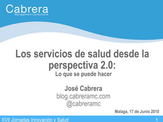 Los servicios de salud desde la
             perspectiva 2.0:
                         Lo que se puede hacer
                                                 27 de Agosto, 2008
                             José Cabrera
                          blog.cabreramc.com
                              @cabreramc                   1
                                                                1
                                                 Malaga, 17 de Junio 2010
XVII Jornadas Innovación y Salud                                       1
 